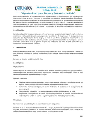 332
Con el acompañamiento de las administraciones departamentales se pretende lograr que la participación
comunitaria a través de las 562 juntas, las 35 asociaciones y la federación sean más dinámicas, renovadoras,
gestoras, emprendedoras y creyentes de un Estado soberano y participativo de igual manera se pretende una
vez reestructuradas la misma, capacitar a los dignatarios electos en ley 743 de 2002 y su decreto reglamentario
2350 del 20 de agosto de 2003, con el fin de brindarle la atención y formación necesaria a cada miembro de
junta, asociación y federación de acción comunal y estas a su vez no se conviertan el organismos inoperantes.
3.7.1. Modalidad
La modalidad a utilizar para aunar esfuerzos de las partes para el apoyo institucional para la implementación,
seguimiento y articulación de acciones que permitan la realización de los procesos de las organizaciones
comunales del departamento de La Guajira, se hará de una forma participativa, incentivando a las
comunidades de todos los barrios, comunas, veredas y corregimientos de todos los municipios a aportar
elementos constructivos que les permita mejorar las condiciones de vidas de cada comunidad que
representen mediante acciones colectivas.
3.7.2. Participación
Este plan va dirigido a lograr que la participación comunitaria a través de las juntas, asociaciones y federación
sean dinámicas, renovadoras, gestoras, emprendedoras para impulsar el desarrollo del Departamento de La
Guajira.
Duración: La duración será de cuatro (4) años.
3.7.3. Objetivos
Objetivo General
Generar espacios de construcción de desarrollo social, político, económico, participativo, paz, posconflicto,
ambiental y cultural; donde los componentes organizativos conlleven al mejoramiento de la calidad de vida
de las comunidades del departamento de La Guajira.
Objetivos Específicos
 Establecer las normas estatutarias para mejorar las propuestas colectivas y contribuir a generar los
espacios para la participación comunitaria en el Departamento de La Guajira.
 Implementar alianzas estratégicas para asumir la defensa de los derechos de los organismos de
acción comunal.
 Capacitar en ley 743 de 2002 y su decreto reglamentario 2350 del 20 de agosto de 2003.
 Proporcionar a los dignatarios de juntas, asociaciones y federación de acciones comunales de una
visión integral al cambio en cuanto a su gestión pública ante el Estado y la comunidad.
Metodología
Para la correcta ejecución del plan de desarrollo se requiere lo siguiente:
Socializar en los 15 municipios del departamento de La Guajira, el proceso de la participación comunitaria en
las juntas, asociaciones y federación de acciones comunales, dicha socialización se debe hacer a través de los
diferentes medios de comunicación, (prensa hablada, escrita y canales locales.
 