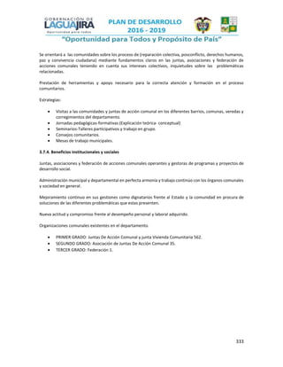 333
Se orientará a las comunidades sobre los proceso de (reparación colectiva, posconflicto, derechos humanos,
paz y convivencia ciudadana) mediante fundamentos claros en las juntas, asociaciones y federación de
acciones comunales teniendo en cuenta sus intereses colectivos, inquietudes sobre las problemáticas
relacionadas.
Prestación de herramientas y apoyo necesario para la correcta atención y formación en el proceso
comunitarios.
Estrategias:
 Visitas a las comunidades y juntas de acción comunal en los diferentes barrios, comunas, veredas y
corregimientos del departamento.
 Jornadas pedagógicas-formativas (Explicación teórica- conceptual)
 Seminarios-Talleres participativos y trabajo en grupo.
 Consejos comunitarios.
 Mesas de trabajo municipales.
3.7.4. Beneficios institucionales y sociales
Juntas, asociaciones y federación de acciones comunales operantes y gestoras de programas y proyectos de
desarrollo social.
Administración municipal y departamental en perfecta armonía y trabajo continúo con los órganos comunales
y sociedad en general.
Mejoramiento continuo en sus gestiones como dignatarios frente al Estado y la comunidad en procura de
soluciones de las diferentes problemáticas que estas presenten.
Nueva actitud y compromiso frente al desempeño personal y laboral adquirido.
Organizaciones comunales existentes en el departamento.
 PRIMER GRADO: Juntas De Acción Comunal y junta Vivienda Comunitaria 562.
 SEGUNDO GRADO: Asociación de Juntas De Acción Comunal 35.
 TERCER GRADO: Federación 1.
 