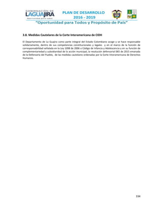 334
3.8. Medidas Cautelares de la Corte Interamericana de CIDH
El Departamento de La Guajira como parte integral del Estado Colombiano acoge y se hace responsable
solidariamente, dentro de sus competencias constitucionales y legales y en el marco de la función de
corresponsabilidad señalada en la Ley 1098 de 2006 o Código de Infancia y Adolescencia y en su función de
complementariedad y subsidiaridad de la acción municipal, la resolución defensorial 065 de 2015 emanada
de la Defensoría del Pueblo, de las medidas cautelares ordenadas por la Corte Interamericana de Derechos
Humanos.
 