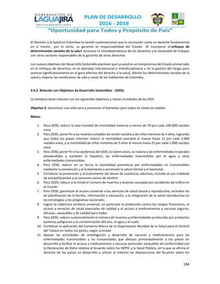 184
El Derecho a la Salud en Colombia ha tenido sustentaciones que lo reconocen como un derecho fundamental
en sí mismo, por lo tanto, su garantía es responsabilidad del Estado. Al incorporar el enfoque de
determinantes sociales de la salud reconoce la interdependencia de los derechos y la necesidad de trabajar
con otros sectores responsables de la garantía de otros derechos
Los nuevos objetivos del Desarrollo Sostenible plantean que La salud es un compromiso del Estado enmarcado
en el enfoque de derechos, en el abordaje intersectorial e interdisciplinario y en la gestión del riesgo para
avanzar significativamente en el goce efectivo del derecho a la salud, afectar los determinantes sociales de la
salud y mejorar las condiciones de vida y salud de los habitantes de Colombia.
3.4.2. Relación con Objetivos de Desarrollo Sostenibles - (ODS)
La temática tiene relación con los siguientes objetivos y metas mundiales de los ODS:
Objetivo 3. Garantizar una vida sana y promover el bienestar para todos en todas las edades
Metas:
1. Para 2030, reducir la tasa mundial de mortalidad materna a menos de 70 por cada 100.000 nacidos
vivos
2. Para 2030, poner fin a las muertes evitables de recién nacidos y de niños menores de 5 años, logrando
que todos los países intenten reducir la mortalidad neonatal al menos hasta 12 por cada 1.000
nacidos vivos, y la mortalidad de niños menores de 5 años al menos hasta 25 por cada 1.000 nacidos
vivos
3. Para 2030, poner fin a las epidemias del SIDA, la tuberculosis, la malaria y las enfermedades tropicales
desatendidas y combatir la hepatitis, las enfermedades transmitidas por el agua y otras
enfermedades transmisibles
4. Para 2030, reducir en un tercio la mortalidad prematura por enfermedades no transmisibles
mediante la prevención y el tratamiento y promover la salud mental y el bienestar
5. Fortalecer la prevención y el tratamiento del abuso de sustancias adictivas, incluido el uso indebido
de estupefacientes y el consumo nocivo de alcohol
6. Para 2020, reducir a la mitad el número de muertes y lesiones causadas por accidentes de tráfico en
el mundo
7. Para 2030, garantizar el acceso universal a los servicios de salud sexual y reproductiva, incluidos los
de planificación de la familia, información y educación, y la integración de la salud reproductiva en
las estrategias y los programas nacionales
8. Lograr la cobertura sanitaria universal, en particular la protección contra los riesgos financieros, el
acceso a servicios de salud esenciales de calidad y el acceso a medicamentos y vacunas seguros,
eficaces, asequibles y de calidad para todos
9. Para 2030, reducir sustancialmente el número de muertes y enfermedades producidas por productos
químicos peligrosos y la contaminación del aire, el agua y el suelo
10. Fortalecer la aplicación del Convenio Marco de la Organización Mundial de la Salud para el Control
del Tabaco en todos los países, según proceda
11. Apoyar las actividades de investigación y desarrollo de vacunas y medicamentos para las
enfermedades transmisibles y no transmisibles que afectan primordialmente a los países en
desarrollo y facilitar el acceso a medicamentos y vacunas esenciales asequibles de conformidad con
la Declaración de Doha relativa al Acuerdo sobre los ADPIC y la Salud Pública, en la que se afirma el
derecho de los países en desarrollo a utilizar al máximo las disposiciones del Acuerdo sobre los
 