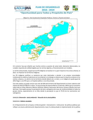 204
Mapa 4.1. Geo localización Hospitales Publicas, Centros y Puestos de Salud
A lo anterior hay que añadirle que muchos centros y puestos de salud están altamente deteriorados, no
cumplen requisitos de calidad exigidos por las normas vigentes, y financieramente son inviables.
La red de salud privada, al igual que las IPS Indígenas se localizan en su gran mayoría en las zonas urbanas, es
decir, no impactan los territorios indígenas.
Las IPS Indígenas justifican su existencia por estar destinadas a atender a sus propias comunidades
combinando la medicina tradicional con la occidental, sin embargo se observa que la mayoría se ubican en los
centros urbanos y no dentro de los territorios donde debería ser, es decir, a un indígena le queda igual de
difícil llegar a una IPSI que a un hospital público o una clina privada.
Con este análisis se puede concluir que más del 60% del territorio del Departamento no tiene cobertura del
sistema de SALUD PÚBLICA, es decir, no hay principio de oportunidad en la atención, déficit que se concentra
sobre todo en Uribía, Manaure, Maicao, Riohacha, Albania, Hatonuevo, Barrancas, Fonseca, Dibulla y San Juan
del Cesar. Esto explica porque la percepción de tanto subregistros de casos de morbimortalidad en todos los
grupos etarios, especialmente en la niñez donde la percepción es que el 79.5% de los nacimientos son
subregistros.
3.4.4.2.4. Dimensión salud ambiental - Situación de la salud pública
3.4.4.2.4.1. Hábitat saludable:
En el Departamento de La Guajira, la falta de gestión intersectorial e institucional de políticas públicas que
reflejen una buena administración departamental y local, ha obstaculizado la implementación de la política
 