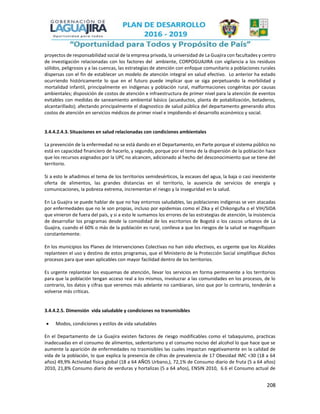 208
proyectos de responsabilidad social de la empresa privada, la universidad de La Guajira con facultades y centro
de investigación relacionadas con los factores del ambiente, CORPOGUAJIRA con vigilancia a los residuos
sólidos, peligrosos y a las cuencas, las estrategias de atención con enfoque comunitario a poblaciones rurales
dispersas con el fin de establecer un modelo de atención integral en salud efectivo. Lo anterior ha estado
ocurriendo históricamente lo que en el futuro puede implicar que se siga perpetuando la morbilidad y
mortalidad infantil, principalmente en indígenas y población rural, malformaciones congénitas por causas
ambientales; disposición de costos de atención e infraestructura de primer nivel para la atención de eventos
evitables con medidas de saneamiento ambiental básico (acueductos, planta de potabilización, botaderos,
alcantarillado); afectando principalmente el diagnostico de salud pública del departamento generando altos
costos de atención en servicios médicos de primer nivel e impidiendo el desarrollo económico y social.
3.4.4.2.4.3. Situaciones en salud relacionadas con condiciones ambientales
La prevención de la enfermedad no se está dando en el Departamento, en Parte porque el sistema público no
está en capacidad financiero de hacerlo, y segundo, porque por el tema de la dispersión de la población hace
que los recursos asignados por la UPC no alcancen, adicionado al hecho del desconocimiento que se tiene del
territorio.
Si a esto le añadimos el tema de los territorios semidesérticos, la escases del agua, la baja o casi inexistente
oferta de alimentos, las grandes distancias en el territorio, la ausencia de servicios de energía y
comunicaciones, la pobreza extrema, incrementan el riesgo y la inseguridad en la salud.
En La Guajira se puede hablar de que no hay entornos saludables, las poblaciones indígenas se ven atacadas
por enfermedades que no le son propias, incluso por epidemias como el ZIka y el Chikonguña o el VIH/SIDA
que vinieron de fuera del país, y si a esto le sumamos los errores de las estrategias de atención, la insistencia
de desarrollar los programas desde la comodidad de los escritorios de Bogotá o los cascos urbanos de La
Guajira, cuando el 60% o más de la población es rural, conlleva a que los riesgos de la salud se magnifiquen
constantemente.
En los municipios los Planes de Intervenciones Colectivas no han sido efectivos, es urgente que los Alcaldes
replanteen el uso y destino de estos programas, que el Ministerio de la Protección Social simplifique dichos
procesos para que sean aplicables con mayor facilidad dentro de los territorios.
Es urgente replantear los esquemas de atención, llevar los servicios en forma permanente a los territorios
para que la población tengan acceso real a los mismos, involucrar a las comunidades en los procesos, de lo
contrario, los datos y cifras que veremos más adelante no cambiaran, sino que por lo contrario, tenderán a
volverse más críticas.
3.4.4.2.5. Dimensión vida saludable y condiciones no transmisibles
 Modos, condiciones y estilos de vida saludables
En el Departamento de La Guajira existen factores de riesgo modificables como el tabaquismo, practicas
inadecuadas en el consumo de alimentos, sedentarismo y el consumo nocivo del alcohol lo que hace que se
aumente la aparición de enfermedades no trasmisibles las cuales impactan negativamente en la calidad de
vida de la población, lo que explica la presencia de cifras de prevalencia de 17 Obesidad IMC <30 (18 a 64
años) 49,9% Actividad física global (18 a 64 AÑOS Urbano,), 72,1% de Consumo diario de fruta (5 a 64 años)
2010, 21,8% Consumo diario de verduras y hortalizas (5 a 64 años), ENSIN 2010, 6.6 el Consumo actual de
 