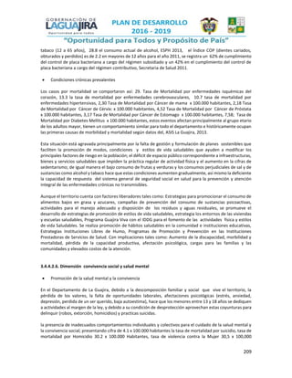 209
tabaco (12 a 65 años), 28.8 el consumo actual de alcohol, ESPH 2013, el Índice COP (dientes cariados,
obturados y perdidos) es de 2.2 en mayores de 12 años para el año 2011, se registra un 62% de cumplimiento
del control de placa bacteriana a cargo del régimen subsidiado y un 42% en el cumplimiento del control de
placa bacteriana a cargo del régimen contributivo, Secretaria de Salud 2011.
 Condiciones crónicas prevalentes
Los casos por mortalidad se comportaron así: 29. Tasa de Mortalidad por enfermedades isquémicas del
corazón, 13.3 la tasa de mortalidad por enfermedades cerebrovasculares, 10.7 tasa de mortalidad por
enfermedades hipertensivas, 2,30 Tasa de Mortalidad por Cáncer de mama x 100.000 habitantes, 2,18 Tasa
de Mortalidad por Cáncer de Cérvix: x 100.000 habitantes, 4,52 Tasa de Mortalidad por Cáncer de Próstata
x 100.000 habitantes, 3,17 Tasa de Mortalidad por Cáncer de Estomago x 100.000 habitantes, 7,58; Tasa de
Mortalidad por Diabetes Mellitus x 100.000 habitantes, estos eventos afectan principalmente al grupo etario
de los adultos mayor, tienen un comportamiento similar para todo el departamento e históricamente ocupan
las primeras causas de morbilidad y mortalidad según datos del, ASIS La Guajira, 2013.
Esta situación está agravada principalmente por la falta de gestión y formulación de planes sostenibles que
faciliten la promoción de modos, condiciones y estilos de vida saludables que ayuden a modificar los
principales factores de riesgo en la población; el déficit de espacio público correspondiente a infraestructuras,
bienes y servicios saludables que impiden la práctica regular de actividad física y el aumento en la cifras de
sedentarismo; de igual manera el bajo consumo de frutas y verduras y los consumos perjudiciales de sal y de
sustancias como alcohol y tabaco hace que estas condiciones aumenten gradualmente, así mismo la deficiente
la capacidad de respuesta del sistema general de seguridad social en salud para la prevención y atención
integral de las enfermedades crónicas no transmisibles.
Aunque el territorio cuenta con factores liberadores tales como: Estrategias para promocionar el consumo de
alimentos bajos en grasa y azucares, campañas de prevención del consumo de sustancias psicoactivas,
actividades para el manejo adecuado y disposición de los residuos y aguas residuales, se promueve el
desarrollo de estrategias de promoción de estilos de vida saludables, estrategia los entornos de las viviendas
y escuelas saludables, Programa Guajira Viva con el IDDG para el fomento de las actividades física y estilos
de vida Saludables. Se realiza promoción de hábitos saludables en la comunidad e instituciones educativas,
Estrategias Instituciones Libres de Humo, Programas de Promoción y Prevención en las Instituciones
Prestadoras de Servicios de Salud. Con implicaciones tales como: Aumento de la discapacidad, morbilidad y
mortalidad, pérdida de la capacidad productiva, afectación psicológica, cargas para las familias y las
comunidades y elevados costos de la atención.
3.4.4.2.6. Dimensión convivencia social y salud mental
 Promoción de la salud mental y la convivencia
En el Departamento de La Guajira, debido a la descomposición familiar y social que vive el territorio, la
pérdida de los valores, la falta de oportunidades laborales, afectaciones psicológicas (estrés, ansiedad,
depresión, perdida de un ser querido, baja autoestima), hace que los menores entre 13 y 18 años se dediquen
a actividades al margen de la ley, y debido a su condición de desprotección aprovechan estas coyunturas para
delinquir (robos, extorción, homicidios) y practicas suicidas.
la presencia de inadecuados comportamientos individuales y colectivos para el cuidado de la salud mental y
la convivencia social; presentando cifra de 4.1 x 100.000 habitantes la tasa de mortalidad por suicidio, tasa de
mortalidad por Homicidio 30.2 x 100.000 Habitantes, tasa de violencia contra la Mujer 30,5 x 100,000
 