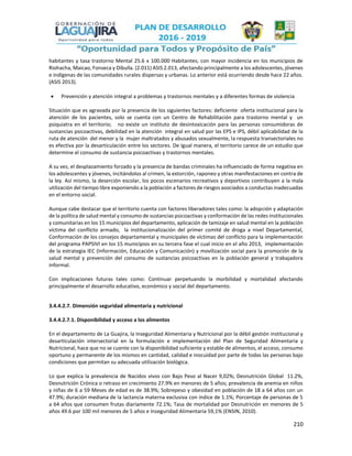 210
habitantes y tasa trastorno Mental 25.6 x 100.000 Habitantes; con mayor incidencia en los municipios de
Riohacha, Maicao, Fonseca y Dibulla. (2.011) ASIS 2.013, afectando principalmente a los adolescentes, jóvenes
e indígenas de las comunidades rurales dispersas y urbanas. Lo anterior está ocurriendo desde hace 22 años.
(ASIS 2013).
 Prevención y atención integral a problemas y trastornos mentales y a diferentes formas de violencia
Situación que es agravada por la presencia de los siguientes factores: deficiente oferta institucional para la
atención de los pacientes, solo se cuenta con un Centro de Rehabilitación para trastorno mental y un
psiquiatra en el territorio; no existe un instituto de desintoxicación para las personas consumidoras de
sustancias psicoactivas, debilidad en la atención integral en salud por las EPS e IPS, débil aplicabilidad de la
ruta de atención del menor y la mujer maltratados y abusados sexualmente, la respuesta transectoriales no
es efectiva por la desarticulación entre los sectores. De Igual manera, el territorio carece de un estudio que
determine el consumo de sustancia psicoactivas y trastornos mentales.
A su vez, el desplazamiento forzado y la presencia de bandas criminales ha influenciado de forma negativa en
los adolescentes y jóvenes, incitándolos al crimen, la extorción, raponeo y otras manifestaciones en contra de
la ley. Así mismo, la deserción escolar, los pocos escenarios recreativos y deportivos contribuyen a la mala
utilización del tiempo libre exponiendo a la población a factores de riesgos asociados a conductas inadecuadas
en el entorno social.
Aunque cabe destacar que el territorio cuenta con factores liberadores tales como: la adopción y adaptación
de la política de salud mental y consumo de sustancias psicoactivas y conformación de las redes institucionales
y comunitarias en los 15 municipios del departamento, aplicación de tamizaje en salud mental en la población
víctima del conflicto armado, la institucionalización del primer comité de droga a nivel Departamental,
Conformación de los consejos departamental y municipales de víctimas del conflicto para la implementación
del programa PAPSIVI en los 15 municipios en su tercera fase el cual inicio en el año 2013, implementación
de la estrategia IEC (Información, Educación y Comunicación) y movilización social para la promoción de la
salud mental y prevención del consumo de sustancias psicoactivas en la población general y trabajadora
informal.
Con implicaciones futuras tales como: Continuar perpetuando la morbilidad y mortalidad afectando
principalmente el desarrollo educativo, económico y social del departamento.
3.4.4.2.7. Dimensión seguridad alimentaria y nutricional
3.4.4.2.7.1. Disponibilidad y acceso a los alimentos
En el departamento de La Guajira, la Inseguridad Alimentaria y Nutricional por la débil gestión institucional y
desarticulación intersectorial en la formulación e implementación del Plan de Seguridad Alimentaria y
Nutricional, hace que no se cuente con la disponibilidad suficiente y estable de alimentos, el acceso, consumo
oportuno y permanente de los mismos en cantidad, calidad e inocuidad por parte de todas las personas bajo
condiciones que permitan su adecuada utilización biológica.
Lo que explica la prevalencia de Nacidos vivos con Bajo Peso al Nacer 9,02%; Desnutrición Global 11.2%,
Desnutrición Crónica o retraso en crecimiento 27.9% en menores de 5 años; prevalencia de anemia en niños
y niñas de 6 a 59 Meses de edad es de 38.9%; Sobrepeso y obesidad en población de 18 a 64 años con un
47.9%; duración mediana de la lactancia materna exclusiva con índice de 1.1%; Porcentaje de personas de 5
a 64 años que consumen frutas diariamente 72.1%; Tasa de mortalidad por Desnutrición en menores de 5
años 49.6 por 100 mil menores de 5 años e Inseguridad Alimentaria 59,1% (ENSIN, 2010).
 