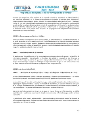 211
Situación que es agravada por la presencia de los siguiente factores: los altos índices de pobreza extrema y
alto índice de desempleo, no se posee infraestructura vial suficiente y adecuada para transportar y
comercializar los productos entre la zona urbana o rural, en su mayoría se encuentra en tierra y obedece a
trochas de muy baja transitabilidad, debido a esto no se dispone de acceso suficiente a los productos de la
canasta familiar constituyéndose en un determinante de los problemas nutricionales, los cambios climáticos
(fenómeno del niño) debido a la falta de agua conlleva a la disminución en la producción agrícola y pecuaria,
la deserción escolar anual porque limita al acceso de los programas de complementación alimentaria
ofertados en los centros educativos.
3.4.4.2.7.2. Consumo y aprovechamiento biológico
Además, la inadecuada disposición de los residuos sólidos, el deficiente e incluso inexistente tratamiento de
las aguas residuales, las bajas coberturas y la mala calidad de los servicios de aseo y alcantarillado tanto en la
zona rural como en la urbana aumenta la carga de contaminante en las fuentes hídricas acrecentando los
índices de riesgo de la calidad del agua (IRCA), la cultura y particularidades étnica y debilidad en la atención
integral en salud de la población materna infantil.
3.4.4.2.7.3. Inocuidad y calidad de los alimentos
De igual manera, el analfabetismo en las comunidades constituye una barrera de acceso a los servicios de
información, educación y comunicación en temáticas de calidad e inocuidad de los alimentos, el
calentamiento hace que las fuentes de agua como jagüeyes ubicados en las zonas rurales dispersas en la Alta
Guajira se sequen, lo que hace que se mantengan las bajas coberturas de agua en esta zona, aunado a esto
las malas prácticas de almacenamiento de agua generan altos riesgos sanitarios.
3.4.4.2.7.4. La desnutrición infantil.
3.4.4.2.7.4.1. Prevalencia de desnutrición crónica o retraso en talla para la edad en menores de 5 años
Incluye el derecho a no pasar hambre y el acceso permanente a alimentos nutritivos suficiente o a los medios
para obtenerlos, ya que la producción de alimentos gozará de la especial protección del Estado.
La desnutricion puede tener dos fuentes, la primera, que existiendo oferta de alimentos, el niño se enferme y
la patologia le impida alimentarse y recaiga en un estado de desnutrición, lo cual seria tratable en la mayoria
de los casos por el sistema de salud, y la segunda, que la desnutricion surja por falta de acceso a alimentos, el
cual es multicausal y en general se puede asociar a la pobreza extrema, entre otros.
Sea como sea, la desnutricion no siempre es la causa de muerte directa, un niño desnutrido se debilita
profundamente y sus defensas recaen siendo atacado por muchas otras enfermedades que pueden conllevar
a la muerte.
La desnutrición aguda grave o severa conlleva a que el niño tenga un peso muy por debajo del estándar de
referencia para su altura y ve afectadas sus capacidades cognitivas e intelectuales, lo que tiene consecuencias
irreversibles para el resto de su vida.
 