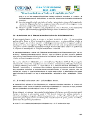 185
Aspectos de los Derechos de Propiedad Intelectual Relacionados con el Comercio en lo relativo a la
flexibilidad para proteger la salud pública y, en particular, proporcionar acceso a los medicamentos
para todos
12. Aumentar sustancialmente la financiación de la salud y la contratación, el desarrollo, la capacitación
y la retención del personal sanitario en los países en desarrollo, especialmente en los países menos
adelantados y los pequeños Estados insulares en desarrollo
13. Reforzar la capacidad de todos los países, en particular los países en desarrollo, en materia de alerta
temprana, reducción de riesgos y gestión de los riesgos para la salud nacional y mundial
3.4.3. Articulación del plan de desarrollo territorial – PDT con el plan territorial en salud – PTS
El proceso de planificación en salud se concreta en los Planes Territoriales de Salud - PTS, instrumento de
política pública donde se define la actuación articulada entre actores y sectores públicos, privados y
comunitarios, para que durante el respectivo período de gobierno se avance hacia el logro de la visión en
salud, y por lo tanto, hacia la garantía del goce efectivo del derecho a la salud, la mejora de condiciones de
vida y salud y la disminución de la carga de enfermedad y la discapacidad evitables, con el fin de aportar hacia
la paz y alcanzar mayor equidad en salud y desarrollo humano sustentable.
El marco de política de los PTS es el Plan Decenal de Salud Pública que, en correspondencia con la Ley 152
artículo 45, dispone que los departamentos, distritos y municipios deberán articular y ajustar los planes de
desarrollo con las políticas, estrategias y programas del nivel Nacional que son de interés mutuo y que guarden
relación con las acciones gubernamentales.
Por su parte, la Resolución 1536 de 2015, en su artículo 27 señala “Aprobación del PTS. El PTS por ser parte
integral del Plan de Desarrollo, se aprobará de manera simultánea con éste en las asambleas departamentales
y concejos distritales y municipales y se cargará a través de la plataforma habilitada del SISPRO para ser
integrado a dicho sistema (…)”. Teniendo en cuenta lo anterior, el proceso de planeación en salud se incorpora
en la agenda de formulación de los planes de desarrollo territoriales, en los cuales confluyen todos los
sectores. Por lo tanto, los gobernantes y su equipo de trabajo deberán incluir en la agenda del PDT acciones
para la formulación de los PTS con base en la Estrategia PASE a la Equidad en Salud y la Resolución 1536 de
2015.
3.4.4. El derecho al acceso real a la salud y oportunidad de la atención.
El sistema de salud requiere de tres componentes para ser exitoso, el primero la existencia de usuarios con
garantías para acceder al servicio, el segundo capacidad instalada de atención y el tercero, un medio ambiente
y prácticas de vida que permitan mejorar la salud de toda la población.
En esa búsqueda para alcanzar mayor equidad en salud y desarrollo humano sostenible, construir capital
humano y disminuir la vulnerabilidad social, el PDSP también incorpora las políticas nacionales e
internacionales dirigidas a los grupos poblacionales, especialmente a los niños, niñas, adolescentes, jóvenes y
personas mayores, mujeres víctimas de maltrato y otras clases de violencia de género, víctimas del conflicto,
personas con discapacidad y grupos étnicos.
El PDSP 2012-2021 se basa en tres enfoques complementarios y en un modelo explicativo:
 