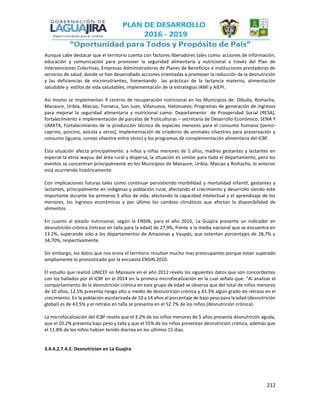 212
Aunque cabe destacar que el territorio cuenta con factores liberadores tales como: acciones de información,
educación y comunicación para promover la seguridad alimentaria y nutricional a través del Plan de
Intervenciones Colectivas, Empresas Administradoras de Planes de Beneficios e instituciones prestadoras de
servicios de salud; donde se han desarrollado acciones orientadas a promover la reducción de la desnutrición
y las deficiencias de micronutrientes, fomentando las prácticas de la lactancia materna, alimentación
saludable y estilos de vida saludables, implementación de la estrategias IAMI y AIEPI.
Así mismo se implementan 9 centros de recuperación nutricional en los Municipios de: Dibulla, Riohacha,
Manaure, Uribía, Maicao, Fonseca, San Juan, Villanueva, Hatonuevo; Programas de generación de ingresos
para mejorar la seguridad alimentaria y nutricional como: Departamento de Prosperidad Social (RESA),
fortalecimiento e implementación de parcelas de fruticulturas – secretaría de Desarrollo Económico, SENA Y
UMATA, Fortalecimiento de la producción técnica de especies menores para el consumo humano (ovino-
caprino, porcino, avícola y otros), Implementación de criaderos de animales silvestres para preservación y
consumo (iguana, conejo silvestre entre otros) y los programas de complementación alimentaria del ICBF.
Ésta situación afecta principalmente: a niños y niñas menores de 5 años, madres gestantes y lactantes en
especial la etnia wayuu del área rural y dispersa, la situación es similar para todo el departamento, pero los
eventos se concentran principalmente en los Municipios de Manaure, Uribía, Maicao y Riohacha, lo anterior
está ocurriendo históricamente.
Con implicaciones futuras tales como continuar persistiendo morbilidad y mortalidad infantil, gestantes y
lactantes, principalmente en indígenas y población rural, afectando el crecimiento y desarrollo siendo este
importante durante los primeros 5 años de vida, afectando la capacidad intelectual y el aprendizaje de los
menores, los ingresos económicos y por último los cambios climáticos que afectan la disponibilidad de
alimentos.
En cuanto al estado nutricional, según la ENSIN, para el año 2010, La Guajira presenta un indicador en
desnutrición crónica (retraso en talla para la edad) de 27,9%, frente a la media nacional que se encuentra en
13.2%, superando solo a los departamentos de Amazonas y Vaupés, que ostentan porcentajes de 28,7% y
34,70%, respectivamente.
Sin embargo, los datos que nos envia el territorio resultan mucho mas preocupantes porque estan superado
ampliamente lo pronosticado por la encuesta ENSIN 2010.
El estudio que realizó UNICEF en Manaure en el año 2012 revelo los siguientes datos que son concordantes
con los hallados por el ICBF en el 2014 en la primera microfocalización en la cual señalo que: “Al analizar el
comportamiento de la desnutrición crónica en este grupo de edad se observa que del total de niños menores
de 10 años, 12.5% presenta riesgo alto o medio de desnutrición crónica y 43.3% algún grado de retraso en el
crecimiento. En la población escolarizada de 10 a 14 años el porcentaje de bajo peso para la edad (desnutrición
global) es de 43.5% y el retraso en talla se presenta en el 52.7% de los niños (desnutrición crónica).
La microfocalización del ICBF revelo que el 3.2% de los niños menores de 5 años presenta desnutrición aguda,
que el 10.2% presenta bajo peso y talla y que el 55% de los niños presentan desnutrición crónica, además que
el 11.8% de los niños habían tenido diarrea en los últimos 15 días.
3.4.4.2.7.4.2. Desnutricion en La Guajira
 