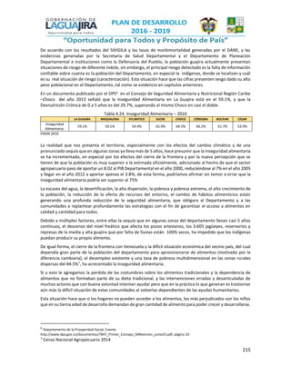 215
De acuerdo con los resultados del SIVIGILA y las tasas de morbimortalidad generadas por el DANE, y las
evidencias generadas por la Secretaria de Salud Departamental y el Departamento de Planeación
Departamental e instituciones como la Defensoría del Pueblo, la población guajira actualmente presentan
situaciones de riesgo de diferente índole, sin embargo, el principal riesgo detectado es la falta de información
confiable sobre cuanta es la población del Departamento, en especial la indígenas, donde se localizan y cuál
es su real situación de riesgo (caracterización). Esta situación hace que las cifras presenten sesgo dado su alto
peso poblacional en el Departamento, tal como se evidencio en capítulos anteriores.
En un documento publicado por el DPS6
en el Consejo de Seguridad Alimentaria y Nutricional Región Caribe
–Choco del año 2013 señaló que la Inseguridad Alimentaria en La Guajira está en el 59.1%, y que la
Desnutrición Crónica de 0 a 5 años es del 29.7%, superando al mismo Choco en casi el doble.
Tabla 4.24. Inseguridad Alimentaria – 2010
LA GUAJIRA MAGDALENA ATLÁNTICO SUCRE CHOCO CÓRDOBA BOLÍVAR CESAR
Inseguridad
Alimentaria:
59.1% 59.1% 54.4% 62.9% 64.2% 60.2% 61.7% 53.9%
ENSIN 2010
La realidad que nos presenta el territorio, especialmente con los efectos del cambio climático y de una
pronunciada sequía que en algunas zonas ya lleva más de 5 años, hace presumir que la inseguridad alimentaria
se ha incrementado, en especial por los efectos del cierre de la frontera y por la nueva percepción que se
tienen de que la población es muy superior a la estimada oficialmente, adicionado al hecho de que el sector
agropecuario paso de aportar un 8.02 al PIB Departamental en el año 2000, reduciéndose al 7% en el año 2005
y llegar en el año 2012 a aportar apenas el 3.8%; de esta forma, podríamos afirmar sin temor a errar que la
inseguridad alimentaria podría ser superior al 75%
La escases del agua, la desertificación, la alta dispersión, la pobreza y pobreza extrema, el alto crecimiento de
la población, la reducción de la oferta de recursos del entorno, el cambio de hábitos alimenticios están
generando una profunda reducción de la seguridad alimentaria, que obligara al Departamento y a las
comunidades a replantear profundamente las estrategias con el fin de garantizar el acceso a alimentos en
calidad y cantidad para todos.
Debido a múltiples factores, entre ellas la sequía que en algunas zonas del departamento llevan casi 5 años
continuos, el descenso del nivel freático que afecta los pozos artesianos, los 3.605 jagüeyes, reservorios y
represas de la media y alta guajira que por falta de lluvias están 100% secos, ha impedido que los indígenas
puedan producir su propio alimento.
De igual forma, el cierre de la frontera con Venezuela y la difícil situación económica del vecino país, del cual
dependía gran parte de la población del departamento para aprovisionarse de alimentos (motivado por la
diferencia cambiaria), el desempleo existente y una tasa de pobreza multidimensional en las zonas rurales
dispersas del 84.5%7
, ha acrecentado la inseguridad alimentaria.
Si a esto le agregamos la perdida de las costumbres sobre los alimentos tradicionales y la dependencia de
alimentos que no formaban parte de su dieta tradicional, y las intervenciones erradas y desarticuladas de
muchos actores que con buena voluntad intentan ayudar pero que en la práctica lo que generan es trastornar
aún más la difícil situación de estas comunidades al volverlas dependientes de las ayudas humanitarias.
Esta situación hace que si los hogares no pueden acceder a los alimentos, los más perjudicados son los niños
que en su tierna edad de desarrollo demandan de gran cantidad de alimento para poder crecer y desarrollarse.
6
Departamento de la Prosperidad Social, Fuente
http://www.dps.gov.co/documentos/7847_Primer_Consejo_SANversion_junio25.pdf, página 10
7
Censo Nacional Agropecuario 2014
 