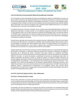 219
3.4.4.2.8. Dimensión transversal gestión diferencial de poblaciones vulnerables
En la actualidad se están desarrollando dos tipos de estrategias para atender la problemática, la primera es
llevar ayudas humanitarias que desafortunadamente por la falta de coordinación y el desconocimiento del
territorio están generando más conflictos e inequidades que soluciones, y lo peor no están llegando a todos,
y la segunda, donde el Estado, a través de varias entidades está ejecutando proyectos que permiten obtener
agua y desarrollar micro cultivos que impactan solo a pequeños grupos poblacionales pero no a la mayoría,
muchos de estos sin consultar a las entidades territoriales.
En el Departamento de La Guajira, el limitado acceso al Sistema General de Seguridad Social en Salud de las
poblaciones vulnerables, las cuales cuentan con una población asegurada víctima del conflicto armado de
17.564, población étnica con 313.941, personas en condición de discapacidad 5.467 y las personas mayores
con 48.049; según lo reportado por la oficina de Aseguramiento de la SSD año 2012; lo que hace que se
presenten barreras administrativas en el acceso a los servicios de salud y el incremento de la morbilidad y
mortalidad en la población vulnerable,
Situación que es agravada por la presencia de los siguientes factores: débil gestión institucional lo que explica
la presencia de altos índices de mortalidad y mortalidad , falta de políticas públicas diferenciales acordes a
las necesidades, la deserción del sistema educativo que influye en el desconocimiento de sus derechos y
deberes, dispersión geográfica en zonas rurales, y algunos usos y costumbres de éstas que influyen en la
manera de ver la promoción de la salud y prevención de las enfermedades.
Aunque cabe destacar que el territorio cuenta con factores liberadores tales como: El desarrollo de programas
de Promoción y Prevención a través de los Planes de Intervenciones Colectivas, el desarrollo de programas
financiados por el Ministerio de Salud y Protección Social para atender a la población vulnerable,
fortalecimiento de los Comité Departamental de Discapacidad CDD y Comités Municipales de Discapacidad
CMD. Por otro lado, se cuenta con alianzas y coordinación de acciones con instituciones tales como: el
Instituto Colombiano de Bienestar Familiar, la Unidad de Victimas, el programa PAPSIVI, Secretarias de
Asuntos Indígenas, de Gobierno y Educación Departamental y Municipales, que buscan disminuir la brecha de
la desigualdad de esta población. Y con organizaciones que trabajan para la garantía de derechos a esta
población como: Centros de Rehabilitación y de Educación especial CRECES, Fundaciones Ave fénix, Sara
Isabel, Pasos, Renacer, entre otras. Casa del abuelo, Centros Vida; Organizaciones de LGBTI, Asociaciones de
población Victima y Organizaciones y Asociaciones de la población étnicas. Ésta situación afecta
principalmente a los niños, niñas y a adolescentes, Víctimas del Conflicto armado, Adulto Mayor, personas en
condición de discapacidad, étnica y LGBTI.
3.4.4.2.8.1. Desarrollo integral de niñas y niños, adolescentes
3.4.4.2.8.1.1. Derecho del niño a la salud.
Para los niños, el derecho a la salud es vital porque son seres vulnerables, más expuestos a las enfermedades
y a las complicaciones de salud. Al proteger a los niños de la enfermedad, éstos podrán llegar a la edad adulta
con buena salud y contribuir así al desarrollo de sociedades más dinámicas y productivas, sin que esto implique
que los demás grupos eterios no tengan igual derecho.
Sin embargo, y tal cómo se evidenciara a lo largo de este capítulo, este derecho no se está garantizando, para
empezar porque el principal derecho que se debe garantizar es el de la existencia y este es el más vulnerado
de todos, de ahí se desprende todas las demás vulneraciones de derechos.
 