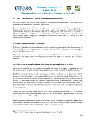 220
3.4.4.2.8.1.2. Derecho del niño a disfrutar del mejor estado de salud posible.
Los niños necesitan una atención para disfrutar del mejor estado de salud posible y poder desarrollarse
adecuadamente durante toda su infancia y adolescencia.
En cada etapa de su desarrollo físico y mental, los niños tienen necesidades específicas y riesgos de salud
diferentes. Así pues, un bebé será más vulnerable y estará más expuesto a ciertas enfermedades
(enfermedades infecciosas, malnutrición, etc.) que un niño pequeño o un adolescente. Y viceversa, un
adolescente, debido a sus hábitos y su comportamiento, estará más expuesto a otro tipo de riesgos (salud
sexual, mental, alcohol y drogas, etc.). Sin embargo si no sabemos cuántos niños hay y donde están, este
derecho no es garantizable.
3.4.4.2.8.1.3. Cuidados prenatales y postnatales.
El derecho a la salud de los niños incluye asimismo los cuidados prenatales y postnatales de las madres. Un
lactante tendrá muchas menos posibilidades de sobrevivir si la madre fallece debido a complicaciones surgidas
durante el embarazo o el parto.
Según la percepción y los datos de campo que indican que el 79.5% de los nacimientos son subregistros9
,
igualmente, esto implica que los embarazos corresponderían a un 79.5% de los embarazo que se dan en el
territorio.
3.4.4.2.8.1.4. La lucha contra las prácticas culturales perjudiciales para la salud de los niños.
Las prácticas culturales son las tradiciones heredadas del pasado y aceptadas y respetadas por una
comunidad, muchas son altamente asertivas para tratar enfermedades propias de los pueblos indígenas.
Desafortunadamente algunas de estas prácticas son nefastas cuando se intenta tratar con medicina
tradicional enfermedades que no le son propias a los indígenas sino que fueron traídas desde occidente. Hoy
día vemos como muchas comunidades teniendo capacidad para buscar servicios de salud occidental, prefieren
recurrir a la medicina tradicional o a chamanes para dar solución a sus enfermedades, trayendo como
consecuencia el alto deterioro de la salud de sus miembros, muchos de los cuales terminan en el deceso del
paciente Desafortunadamente, esta práctica es muy común y muchas veces estas muertes no se registran en
el sistema de salud.
Cuando en última instancia desean recurrir a un centro hospitalario el paciente esta tan altamente
deteriorado que la capacidad resolutiva del Sistema de Salud es insuficiente y el paciente debe ser remitido
a servicios de cuarto nivel fuera del Departamento.
Este fenómeno se está observando actualmente como una barrera casi que infranqueable para la atención de
niños indígenas donde las comunidades prefieren recurrir a la medicina tradicional para atender patologías
que luego desencadenan en la muerte de niños y niñas y demás grupos etarios.
9
Nacen en las viviendas con parteras y no se registran en el sistema de salud
 
