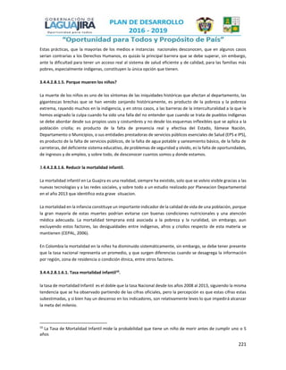 221
Estas prácticas, que la mayorías de los medios e instancias nacionales desconocen, que en algunos casos
serian contrarias a los Derechos Humanos, es quizás la principal barrera que se debe superar, sin embargo,
ante la dificultad para tener un acceso real al sistema de salud eficiente y de calidad, para las familias más
pobres, especialmente indígenas, constituyen la única opción que tienen.
3.4.4.2.8.1.5. Porque mueren los niños?
La muerte de los niños es uno de los síntomas de las iniquidades históricas que afectan al departamento, las
gigantescas brechas que se han venido zanjando históricamente, es producto de la pobreza y la pobreza
extrema, rayando muchos en la indigencia, y en otros casos, a las barreras de la interculturalidad a la que le
hemos asignado la culpa cuando ha sido una falla del no entender que cuando se trata de pueblos indígenas
se debe abordar desde sus propios usos y costumbres y no desde los esquemas inflexibles que se aplica a la
población criolla; es producto de la falta de presencia real y efectiva del Estado, llámese Nación,
Departamento o Municipios, o sus entidades prestadoras de servicios públicos esenciales de Salud (EPS e IPS),
es producto de la falta de servicios públicos, de la falta de agua potable y saneamiento básico, de la falta de
carreteras, del deficiente sistema educativo, de problemas de seguridad y olvido, es la falta de oportunidades,
de ingresos y de empleo, y sobre todo, de desconocer cuantos somos y donde estamos.
3.4.4.2.8.1.6. Reducir la mortalidad infantil.
La mortalidad infantil en La Guajira es una realidad, siempre ha existido, solo que se volvio visible gracias a las
nuevas tecnologias y a las redes sociales, y sobre todo a un estudio realizado por Planeacion Departamental
en el año 2013 que identifico esta grave situacion.
La mortalidad en la infancia constituye un importante indicador de la calidad de vida de una población, porque
la gran mayoría de estas muertes podrían evitarse con buenas condiciones nutricionales y una atención
médica adecuada. La mortalidad temprana está asociada a la pobreza y la ruralidad, sin embargo, aun
excluyendo estos factores, las desigualdades entre indígenas, afros y criollos respecto de esta materia se
mantienen (CEPAL, 2006).
En Colombia la mortalidad en la niñez ha disminuido sistemáticamente, sin embargo, se debe tener presente
que la tasa nacional representa un promedio, y que surgen diferencias cuando se desagrega la información
por región, zona de residencia o condición étnica, entre otros factores.
3.4.4.2.8.1.6.1. Tasa mortalidad infantil10
.
la tasa de mortalidad Infantil es el doble que la tasa Nacional desde los años 2008 al 2013, siguiendo la misma
tendencia que se ha observado partiendo de las cifras oficiales, pero la percepción es que estas cifras estas
subestimadas, y si bien hay un descenso en los indicadores, son relativamente leves lo que impedirá alcanzar
la meta del milenio.
10
La Tasa de Mortalidad Infantil mide la probabilidad que tiene un niño de morir antes de cumplir uno o 5
años
 