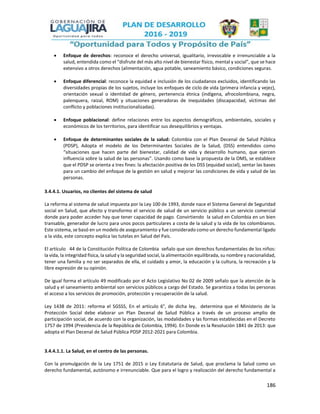 186
 Enfoque de derechos: reconoce el derecho universal, igualitario, irrevocable e irrenunciable a la
salud, entendida como el “disfrute del más alto nivel de bienestar físico, mental y social”, que se hace
extensivo a otros derechos (alimentación, agua potable, saneamiento básico, condiciones seguras.
 Enfoque diferencial: reconoce la equidad e inclusión de los ciudadanos excluidos, identificando las
diversidades propias de los sujetos, incluye los enfoques de ciclo de vida (primera infancia y vejez),
orientación sexual o identidad de género, pertenencia étnica (indígena, afrocolombiana, negra,
palenquera, raizal, ROM) y situaciones generadoras de inequidades (discapacidad, víctimas del
conflicto y poblaciones institucionalizadas).
 Enfoque poblacional: define relaciones entre los aspectos demográficos, ambientales, sociales y
económicos de los territorios, para identificar sus desequilibrios y ventajas.
 Enfoque de determinantes sociales de la salud: Colombia con el Plan Decenal de Salud Pública
(PDSP), Adopta el modelo de los Determinantes Sociales de la Salud, (DSS) entendidos como
“situaciones que hacen parte del bienestar, calidad de vida y desarrollo humano, que ejercen
influencia sobre la salud de las personas”. Usando como base la propuesta de la OMS, se establece
que el PDSP se orienta a tres fines: la afectación positiva de los DSS (equidad social), sentar las bases
para un cambio del enfoque de la gestión en salud y mejorar las condiciones de vida y salud de las
personas.
3.4.4.1. Usuarios, no clientes del sistema de salud
La reforma al sistema de salud impuesta por la Ley 100 de 1993, donde nace el Sistema General de Seguridad
social en Salud, que afecto y transformo el servicio de salud de un servicio público a un servicio comercial
donde para poder acceder hay que tener capacidad de pago. Convirtiendo la salud en Colombia en un bien
transable, generador de lucro para unos pocos particulares a costa de la salud y la vida de los colombianos.
Este sistema, se basó en un modelo de aseguramiento y fue considerado como un derecho fundamental ligado
a la vida, este concepto explica las tutelas en Salud del País.
El artículo 44 de la Constitución Política de Colombia señalo que son derechos fundamentales de los niños:
la vida, la integridad física, la salud y la seguridad social, la alimentación equilibrada, su nombre y nacionalidad,
tener una familia y no ser separados de ella, el cuidado y amor, la educación y la cultura, la recreación y la
libre expresión de su opinión.
De igual forma el artículo 49 modificado por el Acto Legislativo No 02 de 2009 señalo que la atención de la
salud y el saneamiento ambiental son servicios públicos a cargo del Estado. Se garantiza a todas las personas
el acceso a los servicios de promoción, protección y recuperación de la salud.
Ley 1438 de 2011: reforma el SGSSS, En el artículo 6°, de dicha ley, determina que el Ministerio de la
Protección Social debe elaborar un Plan Decenal de Salud Pública a través de un proceso amplio de
participación social, de acuerdo con la organización, las modalidades y las formas establecidas en el Decreto
1757 de 1994 (Presidencia de la República de Colombia, 1994). En Donde es la Resolución 1841 de 2013: que
adopta el Plan Decenal de Salud Pública PDSP 2012-2021 para Colombia.
3.4.4.1.1. La Salud, en el centro de las personas.
Con la promulgación de la Ley 1751 de 2015 o Ley Estatutaria de Salud, que proclama la Salud como un
derecho fundamental, autónomo e irrenunciable. Que para el logro y realización del derecho fundamental a
 