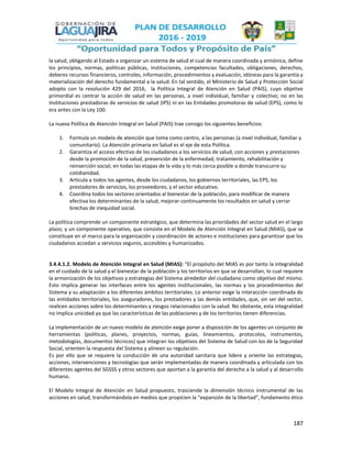 187
la salud, obligando al Estado a organizar un sistema de salud el cual de manera coordinada y armónica, define
los principios, normas, políticas públicas, instituciones, competencias facultades, obligaciones, derechos,
deberes recursos financieros, controles, información, procedimientos y evaluación, idóneas para la garantía y
materialización del derecho fundamental a la salud. En tal sentido, el Ministerio de Salud y Protección Social
adopto con la resolución 429 del 2016, la Política Integral de Atención en Salud (PAIS), cuyo objetivo
primordial es centrar la acción de salud en las personas, a nivel individual, familiar y colectivo; no en las
Instituciones prestadoras de servicios de salud (IPS) ni en las Entidades promotoras de salud (EPS), como lo
era antes con la Ley 100.
La nueva Política de Atención Integral en Salud (PAIS) trae consigo los siguientes beneficios:
1. Formula un modelo de atención que toma como centro, a las personas (a nivel individual, familiar y
comunitario). La Atención primaria en Salud es el eje de esta Política.
2. Garantiza el acceso efectivo de los ciudadanos a los servicios de salud, con acciones y prestaciones
desde la promoción de la salud, prevención de la enfermedad, tratamiento, rehabilitación y
reinserción social; en todas las etapas de la vida y lo más cerca posible a donde transcurre su
cotidianidad.
3. Articula a todos los agentes, desde los ciudadanos, los gobiernos territoriales, las EPS, los
prestadores de servicios, los proveedores; y el sector educativo.
4. Coordina todos los sectores orientados al bienestar de la población, para modificar de manera
efectiva los determinantes de la salud, mejorar continuamente los resultados en salud y cerrar
brechas de inequidad social.
La política comprende un componente estratégico, que determina las prioridades del sector salud en el largo
plazo; y un componente operativo, que consiste en el Modelo de Atención Integral en Salud (MIAS), que se
constituye en el marco para la organización y coordinación de actores e instituciones para garantizar que los
ciudadanos accedan a servicios seguros, accesibles y humanizados.
3.4.4.1.2. Modelo de Atención Integral en Salud (MIAS): “El propósito del MIAS es por tanto la integralidad
en el cuidado de la salud y el bienestar de la población y los territorios en que se desarrollan, lo cual requiere
la armonización de los objetivos y estrategias del Sistema alrededor del ciudadano como objetivo del mismo.
Esto implica generar las interfaces entre los agentes institucionales, las normas y los procedimientos del
Sistema y su adaptación a los diferentes ámbitos territoriales. Lo anterior exige la interacción coordinada de
las entidades territoriales, los aseguradores, los prestadores y las demás entidades, que, sin ser del sector,
realicen acciones sobre los determinantes y riesgos relacionados con la salud. No obstante, esta integralidad
no implica unicidad ya que las características de las poblaciones y de los territorios tienen diferencias.
La implementación de un nuevo modelo de atención exige poner a disposición de los agentes un conjunto de
herramientas (políticas, planes, proyectos, normas, guías, lineamientos, protocolos, instrumentos,
metodologías, documentos técnicos) que integran los objetivos del Sistema de Salud con los de la Seguridad
Social, orienten la respuesta del Sistema y alineen su regulación.
Es por ello que se requiere la conducción de una autoridad sanitaria que lidere y oriente las estrategias,
acciones, intervenciones y tecnologías que serán implementadas de manera coordinada y articulada con los
diferentes agentes del SGSSS y otros sectores que aportan a la garantía del derecho a la salud y al desarrollo
humano.
El Modelo Integral de Atención en Salud propuesto, trasciende la dimensión técnico instrumental de las
acciones en salud, transformándola en medios que propicien la “expansión de la libertad”, fundamento ético
 