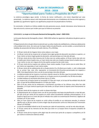 234
La violencia psicológica sigue siendo la forma de menor notificación y de menor disparidad por sexo
presentada. La violencia sexual, está relacionada directamente con el desbalance de fuerzas entre agresor y
agredido (a), igualmente registra una significativa proporción de perpetradores hombres.
En conclusión, la Salud es el último eslabón de este panorama oscuro, donde intervienen otros factores de
tipo estructural y actores que inciden para que la Violencia se presente.
3.4.4.2.8.2.1. La mujer en la Encuesta Nacional de Demografía y Salud – ENDS 2010.
La Encuesta Nacional de Demografía y Salud – ENDS 2010 señalo los siguientes indicadores de género para La
Guajira:
El Departamento de La Guajira llama la atención por sus altos niveles de analfabetismo, embarazo adolescente
y fecundidad entre otros. Así como por los bajos índices de planificación, uso de condón, y conocimiento de
medidas de prevención de Cáncer de Cuello Uterino, ITS y VIH/Sida.
 El 34 por ciento de los hogares tiene como cabeza a una mujer.
 Un 66 por ciento de las mujeres de La Guajira tiene algún grado de educación secundaria o superior, un
9 por ciento no tiene ningún grado de educación, este porcentaje es el más alto del país.
 El 62 por ciento de los niños menores de 15 años vive con ambos padres, el 24 por ciento vive solo con
la madre pero tiene el padre vivo, un 3 por ciento vive solo con el padre aunque tiene la madre viva y un
7 por ciento no vive con ninguno de los dos padres aunque los dos están vivos.
 El 25 por ciento de las mujeres son solteras, 8 por ciento casadas, 51 por ciento vive en unión libre, 14
por ciento son separadas y 1 por ciento viudas.
 El 26 por ciento de las adolescentes de La Guajira (entre 15 y 19 años) ya es madre o está embarazada
de su primer hijo, esta cifra representa un incremento de 10 puntos porcentuales con respecto a
2005. Este departamento tiene uno de los porcentajes más altos del país.
 La edad promedio de las mujeres a la primera relación sexual es 18 años, igual al promedio Nacional.
 La primera unión conyugal de las mujeres en La Guajira ocurre en promedio a los 20 años de edad.
 La edad mediana al nacimiento del primer hijo es 21 años.
 Las mujeres de La Guajira tienen en promedio 4.1 hijos por mujer, es la tasa de fecundidad más alta del
país. La tasa de fecundidad deseada es 2.9 hijos por mujer.
 Sólo el 43 por ciento de los embarazos y nacimientos ocurridos en los últimos cinco años han sido
deseados, un 31 por ciento lo quería pero más tarde y un 20 por ciento lo reporta como francamente no
deseado.
 El 63 por ciento de las mujeres en unión no desea más hijos.
 El Departamento de La Guajira tiene uno de los porcentajes más bajos de planificación a nivel del país,
allí solo el 62 por ciento de las mujeres en unión utiliza actualmente métodos anticonceptivos. En La
Guajira al igual que en el resto del país el método más usado es la esterilización femenina o ligadura de
trompas con 31 por ciento.
 Sólo un 4 por ciento de las mujeres en unión utiliza el condón en sus relaciones sexuales, lo anterior
significa que un 96 por ciento no toma ningún tipo de precaución contra las Infecciones de Transmisión
Sexual y el VIH/Sida.
 La tasa de mortalidad infantil es de 32 muertes por cada mil nacimientos, una de las más altas del país.
 El 70 por ciento de los menores de dos años que viven en La Guajira tiene el esquema completo de
vacunación.
 El 69 por ciento de las mujeres sufre algún tipo de control por parte de su esposo o compañero y el 19
por ciento es víctima de violencia verbal.
 