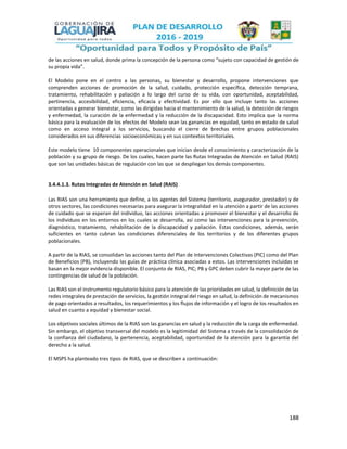 188
de las acciones en salud, donde prima la concepción de la persona como “sujeto con capacidad de gestión de
su propia vida”.
El Modelo pone en el centro a las personas, su bienestar y desarrollo, propone intervenciones que
comprenden acciones de promoción de la salud, cuidado, protección específica, detección temprana,
tratamiento, rehabilitación y paliación a lo largo del curso de su vida, con oportunidad, aceptabilidad,
pertinencia, accesibilidad, eficiencia, eficacia y efectividad. Es por ello que incluye tanto las acciones
orientadas a generar bienestar, como las dirigidas hacia el mantenimiento de la salud, la detección de riesgos
y enfermedad, la curación de la enfermedad y la reducción de la discapacidad. Esto implica que la norma
básica para la evaluación de los efectos del Modelo sean las ganancias en equidad, tanto en estado de salud
como en acceso integral a los servicios, buscando el cierre de brechas entre grupos poblacionales
considerados en sus diferencias socioeconómicas y en sus contextos territoriales.
Este modelo tiene 10 componentes operacionales que inician desde el conocimiento y caracterización de la
población y su grupo de riesgo. De los cuales, hacen parte las Rutas Integradas de Atención en Salud (RAIS)
que son las unidades básicas de regulación con las que se despliegan los demás componentes.
3.4.4.1.3. Rutas Integradas de Atención en Salud (RAIS)
Las RIAS son una herramienta que define, a los agentes del Sistema (territorio, asegurador, prestador) y de
otros sectores, las condiciones necesarias para asegurar la integralidad en la atención a partir de las acciones
de cuidado que se esperan del individuo, las acciones orientadas a promover el bienestar y el desarrollo de
los individuos en los entornos en los cuales se desarrolla, así como las intervenciones para la prevención,
diagnóstico, tratamiento, rehabilitación de la discapacidad y paliación. Estas condiciones, además, serán
suficientes en tanto cubran las condiciones diferenciales de los territorios y de los diferentes grupos
poblacionales.
A partir de la RIAS, se consolidan las acciones tanto del Plan de Intervenciones Colectivas (PIC) como del Plan
de Beneficios (PB), incluyendo las guías de práctica clínica asociadas a estos. Las intervenciones incluidas se
basan en la mejor evidencia disponible. El conjunto de RIAS, PIC; PB y GPC deben cubrir la mayor parte de las
contingencias de salud de la población.
Las RIAS son el instrumento regulatorio básico para la atención de las prioridades en salud, la definición de las
redes integrales de prestación de servicios, la gestión integral del riesgo en salud, la definición de mecanismos
de pago orientados a resultados, los requerimientos y los flujos de información y el logro de los resultados en
salud en cuanto a equidad y bienestar social.
Los objetivos sociales últimos de la RIAS son las ganancias en salud y la reducción de la carga de enfermedad.
Sin embargo, el objetivo transversal del modelo es la legitimidad del Sistema a través de la consolidación de
la confianza del ciudadano, la pertenencia, aceptabilidad, oportunidad de la atención para la garantía del
derecho a la salud.
El MSPS ha planteado tres tipos de RIAS, que se describen a continuación:
 