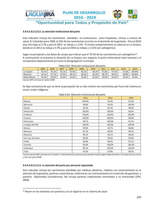 247
3.4.4.2.8.2.2.6.2. La atención institucional del parto
Este indicador incluye los nacimientos atendidos en instituciones como hospitales, clínicas o centros de
salud. En Colombia para 1990, el 22% de los nacimientos ocurrían en el domicilio de la gestante. Para el 2010
esta cifra bajo al 3.7% y para el 2014 se redujo a 1.15%. El mismo comportamiento se observa en La Guajira,
donde en el 2012 se redujo a 3.7% y para el 2014 se redujo a 1.51% (sin subregistros).
Según la percepción y los datos de campo que indican que el 79.5% de los nacimientos son subregistros22
.
A continuación se presenta la situación de La Guajira con respecto al parto institucional total nacional y el
comparativo departamental así como la desagregación municipal.
Tabla 4.62. Atención institucional del parto
2005 2006 2007 2008 2009 2010 2011 2012 2013 2014
La Guajira 95,7% 95,2% 95,1% 93,9% 96,1% 96,3% 97,8% 97,5% 97,8% 98.49%
Nacional 96,7% 97,3% 97,9% 98,1% 98,4% 96,3% 98,7% 98,7% 98,8% 98.85%
Meta Milenio 95,0% 95,0% 95,0% 95,0% 95,0% 95,0% 95,0% 95,0% 95,0% 95.0%
Calculo DAP con base en datos DANE
Se deja constancia de que se tiene la percepción de un alto número de nacimientos por fuera del sistema en
zonas rurales indígenas
Tabla 4.63. Atención institucional del parto
2012 2013 2014
Albania 100,0% 92,4% 92,0%
Barrancas 96,8% 99,4% 100,0%
Dibulla 95,0% 92,5% 98,9%
Distracción 100,0% 100,0% 96,4%
El Molino 100,0% 100,0% 100,0%
Fonseca 100,0% 100,0% 98,9%
Hatonuevo 99,1% 100,0% 95,2%
La Jagua del Pilar 100,0% 100,0% 100,0%
Maicao 99,9% 99,7% 98,8%
Manaure 87,1% 89,9% 94,5%
Riohacha 99,7% 99,7% 99,6%
San Juan del Cesar 99,6% 99,6% 99,6%
Uribía 69,8% 86,6% 93,1%
Urumita 94,4% 100,0% 100,0%
Villanueva 99,1% 100,0% 100,0%
Total 97,5% 97,8% 98,5%
Fuente Calculo DAP con base en el Cuadro 5. Nacimientos por persona que atendió el parto según departamento, municipio de ocurrencia
y sitio del parto DANE
3.4.4.2.8.2.2.6.3. La atención del parto por personal capacitado
Este indicador incluye los nacimientos atendidos por médicos obstetras, médicos con entrenamiento en la
atención de la gestante, parteras universitarias, enfermeras con entrenamiento en la atención de gestantes y
parteras diplomadas (comadronas). No incluye parteras tradicionales entrenadas o no entrenadas (OPS,
2004).
22
Nacen en las viviendas con parteras y no se registran en el sistema de salud
 