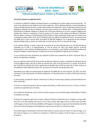 256
3.4.4.2.8.4. Salud en la población étnica
La salud de la población indígena del Departamento es compleja por los altos riesgos que esta presenta. Tal
como se ha descrito en este capítulo, hay 5 etnias originarias más la afrodescendientes, cuatro localizadas en
la Sierra Nevada sobre la que hay un preocupante silencio de notificación, poco se sabe de la situación de esta
población, partiendo de que no sabemos a ciencia cierta cuantos son y donde están. El Departamento ha
identificado 32 poblados indígenas en Dibulla más 3,510 putos dispersos en la sierra, mayoría indígena pero
también hay colonos y campesinos. Entre los wayuu en las zonas rurales dispersa de Manaure, Riohacha,
Maicao, Albania y Uribía se ha identificado 41736, el 50% en Uribía, ha permito calcular que en la misma zona
rural dispersa podría haber cerca de 517.762 generando una diferencia poblacional frente las proyecciones
del DANE para la zona rural de estos municipios de 286.336 indígenas, con el agravante de que tampoco
sabemos dónde están y cuantos son realmente, y mucho menos cuál es su situación de riesgo.
En el capítulo infancia, se hacen análisis de la situación de los niños identificada en las microfocalizaciones
realizadas por el ICBF y el Departamento, la cual da cuenta de cifras que deben generar profunda
preocupación a nivel nacional, del Departamento y sus municipios, y que implica el desarrollo de planes de
choque inmediato, comenzando por la realizan de un Censo de población urgente para La Guajira.
En una muestra de micro focalización que adelanto el ICBF entre septiembre de 2014 a marzo de 2015 se
obtuvo los siguientes resultados:
Con una cobertura del 14.5% de los territorios de Manaure, Maicao y Uribía, se identificó 34.703 personas de
la etnia indígena wayuu, de esos el 3.6% son menores de 1 año, el 16.5% está entre 1 y 4 años, de tal forma
que el 20.1% son menores de 5 años. Igualmente se identificó que el 50% es menor de 17 años, es decir, es
una población extremadamente joven con una tasa de crecimiento extremadamente alto.
Recordemos que según las proyecciones de población del DANE para el nivel nacional, año 2015, los niños
menores de 1 años representan el 1.8% de la población, el 7.2% estaría entre 1 y 4 años y el 9% serían menores
de 5 años.
En este sentido, la población infantil y menores de 17 años en la etnia wayuu duplican proporcionalmente las
cifras nacionales.
El 59.7% son mujeres de donde el 8% son mayores de 60 años, el 54% está entre los 0 y 17 años y el 54% se
considera en edad fértil (12 a 59 años).
De la población identificada, solo el 6.3% son adultos mayores y de los 8.076 hogares identificados, el 48.6%
lo encabeza una mujer.
Al evaluar los rangos de edad de las mujeres cabeza de familia se identificó que en 2 hogares la mujer están
entre los 12-14 años (0.05%), 48 entre los 15-17 años (1.22%), 485 hogares entre los 18-25 años (12,37%),
2.392 hogares entre los 26-59 años (60,99%) y 995 hogares lo encabezan mujeres de más de 60 años (25,37%)
y de estos últimos 54 hogares está dirigido por mujeres entre los 90 y los 119 años de edad.
De los 8,076 hogares identificados el 42% está conformado por la pareja donde el hombre es el jefe de hogar, en el
9% el jefe de hogares es un hombre sin compañera y el 49% de los hogares el jefe de hogar es una mujer sin
compañero.
 