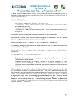 190
Las Redes Integradas de Prestación de Servicios son el conjunto articulado de prestadores de servicios de
salud, públicos y privados, ubicados en un ámbito territorial definido de acuerdo con las condiciones de
operación del modelo integral.
Esta red se define a partir de:
 Las necesidades de la población ubicada en un ámbito territorial
 La caracterización de riesgo de las aseguradoras para su población afiliada en el respectivo entorno
territorial y consecuente con
 Los requerimientos de las RIAS y
 Los resultados de la definición de grupos poblacionales y grupos de riesgo del territorio al cual se
adhiere la red.
La red integral funcionará de dos maneras diferentes de acuerdo con la Territorialización.
Zonas Dispersas: El objetivo es que cada departamento cuente con una única red, que al no ser suficiente,
debe tener en alguna ciudad un componente de alta complejidad.
Departamentos y Distritos: La EPS propone la red pero, la red la autoriza el departamento.
Por lo que ahora, será el departamento quien con base en su análisis de situación en salud y el plan territorial,
autorizará a la EPS la red integral.
Si no es suficiente la red del departamento, se puede pedir o integrar servicios ubicados fuera del
departamento.
Estas redes deben tener dos componentes prestacionales:
 Componente Primario de Prestación: encargado de la prestación de las acciones individuales,
colectivas y poblacionales en salud
 Componente complementario de Prestación: Encargado de las acciones individuales de mayor
complejidad en la atención. Dirigido a la atención de aquellos eventos de enfermedad que de acuerdo
con las RIAS requieran tecnología y competencias especializadas no disponibles en el componente
primario.
El Gobierno Departamental en su Plan de Desarrollo “Oportunidad para Todos y Propósito de País” 2016-2019
en el marco del Plan Decenal de Salud Pública PDSP 2012-2021 y de la Política de Atención Integral en Salud,
reconoce que los problemas de salud de peninsular generados o potenciados por las condiciones ambientales,
sociales, culturales, políticas, económicas, educacionales, de hábitat y genéticos que afectan a la población
del Departamento, lo que implica la transformación del modelo de atención en salud y un Sistema de Salud
centrado en la población y sus relaciones a nivel familiar y comunitario. Para lograr esto, se requiere de una
intervención, con un abordaje intersectorial y con recursos suficientes que impacten los determinantes
sociales de la salud que garanticen la provisión de servicios de salud con Calidad, Accesibilidad, Oportunidad,
Seguridad, Pertinencia y Continuidad.
 