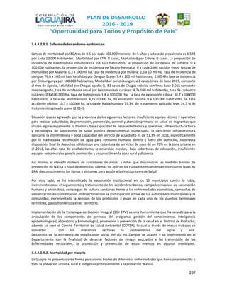 267
3.4.4.2.9.1. Enfermedades endemo-epidémicas:
La tasa de mortalidad por EDA es de 8.5 por cada 100.000 menores de 5 años y la tasa de prevalencia es 1.543
por cada 10.000 habitantes. Mortalidad por ETA: 0 casos, Mortalidad por Cólera: 0 casos. La proporción de
incidencia de Haemophilus Influenza:0 x 100.000 habitantes, la proporción de incidencia de Difteria: 0 x
100.000 habitantes, la proporción de incidencia de Tétano Neonatal: 0 x cada 1000 nacidos vivos, la tasa de
mortalidad por Malaria: 0.3 x 100 mil ha, tasa de incidencia por malaria: 2,5 x 10 mil ha, tasa de Incidencia de
dengue: 76,6 x 100 mil hab. Letalidad por Dengue Grave: 5.4 x 100 mil habitantes, 1360.4 la tasa de incidencia
por Chikungunya por 100.000 habitantes, Mortalidad por chikungunya 2 casos Línea de base 2015, con corte
al mes de Agosto, Letalidad por Chagas agudo: 0, 83 casos de Chagas crónico con línea base 2.015 con corte
mes de agosto, tasa de Incidencia anual por Leishmaniasis cutánea: 4,7x 100 mil habitantes, tasa de carbunco
cutáneo; 0,8x100.000 ha, tasa de leptopirosis 1,4 x 100.000 ha, la tasa de exposición rábica: 38,7 x 100000
habitantes, la tasa de leishmaniasis: 4,7x100000 ha, de encefalitis equina: 0 x 100.000 habitantes, la tasa
accidente ofídico: 10,7 x 100000 ha, la tasa de Rabia humana 75,3% de tratamiento aplicado leve, 24,7 % de
tratamiento aplicado grave (2.014).
Situación que es agravada por la presencia de los siguientes factores: insuficiente equipo técnico y operativo
para realizar actividades de promoción, prevención, control y atención primaria en salud de migrantes que
cruzan legal e ilegalmente la frontera, baja capacidad de respuesta técnica y operativa, infraestructura física
y tecnológica de laboratorio de salud pública departamental inadecuada, la deficiente infraestructura
sanitaria, la intermitencia y poca capacidad del servicio de acueducto es de 51,3% en 2011, específicamente
por la inadecuada recolección de agua para consumo humano dentro y fuera del domicilio, incorrecta
disposición final de desechos sólidos con una cobertura de servicios de aseo de un 70% en la zona urbana en
el 2011, las altas tasa de analfabetismo, la deserción escolar, baja coberturas de educación, insuficiente
equipos extramurales para la promoción y vacunación en la zona rural y dispersa.
Así mismo, el elevado número de cuidadores de niños y niñas que desconocen las medidas básicas de
prevención de la ERA a nivel de domicilio, además no aplican los cuidados requeridos en los cuadros leves de
ERA, desconocimiento los signos y síntomas para acudir a las instituciones de Salud.
Por otro lado, se ha intensificado la vacunación institucional en los 15 municipios contra la rabia,
incrementándose el seguimiento y tratamiento de los accidentes rábicos, campañas masivas de vacunación
humana y antirrábica, estrategias de cultura sanitarias frente a las enfermedades zoonoticas, campañas de
desratización en coordinación intersectorial con la participación activa de las autoridades municipales y la
comunidad, incrementado la revisión de los protocolos y guías en cada uno de los puertos, terminales
terrestres, pasos fronterizos en el territorio.
Implementación de la Estrategia de Gestión Integral (EGI ETV) es una herramienta que ha servido para la
articulación de los componentes de gerencia del programa, gestión del conocimiento, inteligencia
epidemiológica (Laboratorio y Entomología), promoción y prevención de la salud en el Distrito de Riohacha;
además se creó el Comité Territorial de Salud Ambiental (COTSA), lo cual a través de mesas trabajos se
concertar con los diferentes sectores la problemática del agua y aire.
Desarrollo de la estrategia de movilización social del día no Dengue se adaptó y se implementó en el
Departamento con la finalidad de detectar factores de riesgos asociados a las transmisión de las
Enfermedades vectoriales, la promoción y prevención de estos eventos en algunos municipios.
3.4.4.2.9.2. Mortalidad por malaria
La Guajira ha presentado de forma persistente brotes de diferentes enfermedades que han comprometido a
toda la población urbana, rural e indígenas principalmente a la población Wayuú.
 