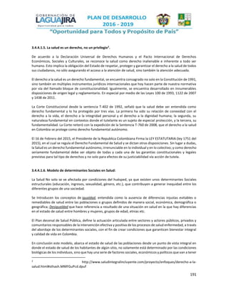 191
3.4.4.1.5. La salud es un derecho, no un privilegio2
.
De acuerdo a la Declaración Universal de Derechos Humanos y el Pacto Internacional de Derechos
Económicos, Sociales y Culturales, se reconoce la salud como derecho inalienable e inherente a todo ser
humano. Esto implica la obligación del Estado de respetar, proteger y garantizar el derecho a la salud de todos
sus ciudadanos, no sólo asegurando el acceso a la atención de salud, sino también la atención adecuada.
El derecho a la salud es un derecho fundamental, se encuentra consagrado no solo en la Constitución de 1991,
sino también en múltiples instrumentos jurídicos internacionales que hoy hacen parte de nuestra normativa
por vía del llamado bloque de constitucionalidad. Igualmente, se encuentra desarrollado en innumerables
disposiciones de origen legal y reglamentario. En especial por medio de las Leyes 100 de 1993, 1122 de 2007
y 1438 de 2011.
La Corte Constitucional desde la sentencia T-402 de 1992, señaló que la salud debe ser entendida como
derecho fundamental y lo ha protegido por tres vías. La primera ha sido su relación de conexidad con el
derecho a la vida, el derecho a la integridad personal y el derecho a la dignidad humana; la segunda, su
naturaleza fundamental en contextos donde el tutelante es un sujeto de especial protección, y la tercera, su
fundamentalidad. La Corte reiteró con la expedición de la Sentencia T-760 de 2008, que el derecho a la salud
en Colombia se protege como derecho fundamental autónomo.
El 16 de Febrero del 2015, el Presidente de la Republica Colombiana Firma la LEY ESTATUTARIA (ley 1751 del
2015), en el cual se regula el Derecho Fundamental de Salud y se dictan otras disposiciones. Sin lugar a dudas,
la Salud es un derecho fundamental autónomo, irrenunciable en lo individual y en lo colectivo; y como derecho
seriamente fundamental debe ser objeto de todas y cada una de las garantías constitucionales y legales
previstas para tal tipo de derechos y no solo para efectos de su justiciabilidad vía acción de tutela.
3.4.4.1.6. Modelo de determinantes Sociales en Salud:
La Salud No solo se ve afectada por condiciones del huésped, ya que existen unos determinantes Sociales
estructurales (educación, ingresos, sexualidad, género, etc.), que contribuyen a generar inequidad entre los
diferentes grupos de una sociedad.
Se Introducen los conceptos de igualdad, entendida como la ausencia de diferencias injustas evitables o
remediables de salud entre las poblaciones o grupos definidos de manera social, económica, demográfica o
geográfica; Desigualdad que hace referencia a resultado de una situación en salud en la que hay diferencias
en el estado de salud entre hombres y mujeres, grupos de edad, etnias etc.
El Plan decenal de Salud Pública, define la actuación articulada entre sectores y actores públicos, privados y
comunitarios responsables de la intervención efectiva y positiva de los procesos de salud enfermedad, a través
del abordaje de los determinantes sociales, con el fin de crear condiciones que garanticen bienestar integral
y calidad de vida en Colombia.
En conclusión este modelo, abarca el estado de salud de las poblaciones desde un punto de vista integral en
donde el estado de salud de los habitantes de algún sitio, no solamente está determinado por las condiciones
biológicas de los individuos, sino que hay una serie de factores sociales, económicos y políticos que van a tener
2
http://www.saludintegralincluyente.com/proyecto/enfoques/derecho-a-la-
salud.html#sthash.MMFGuPcd.dpuf
 