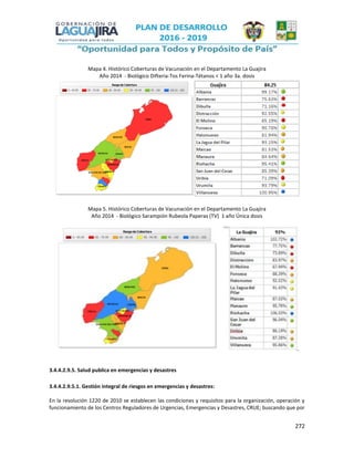 272
Mapa 4. Histórico Coberturas de Vacunación en el Departamento La Guajira
Año 2014 - Biológico Difteria-Tos Ferina-Tétanos < 1 año 3a. dosis
Mapa 5. Histórico Coberturas de Vacunación en el Departamento La Guajira
Año 2014 - Biológico Sarampión Rubeola Paperas (TV) 1 año Única dosis
3.4.4.2.9.5. Salud publica en emergencias y desastres
3.4.4.2.9.5.1. Gestión integral de riesgos en emergencias y desastres:
En la resolución 1220 de 2010 se establecen las condiciones y requisitos para la organización, operación y
funcionamiento de los Centros Reguladores de Urgencias, Emergencias y Desastres, CRUE; buscando que por
 