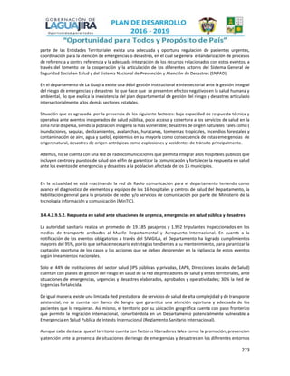 273
parte de las Entidades Territoriales exista una adecuada y oportuna regulación de pacientes urgentes,
coordinación para la atención de emergencias o desastres, en el cual se genera estandarización de procesos
de referencia y contra referencia y la adecuada integración de los recursos relacionados con estos eventos, a
través del fomento de la cooperación y la articulación de los diferentes actores del Sistema General de
Seguridad Social en Salud y del Sistema Nacional de Prevención y Atención de Desastres (SNPAD).
En el departamento de La Guajira existe una débil gestión institucional e intersectorial ante la gestión integral
del riesgo de emergencias y desastres lo que hace que se presenten efectos negativos en la salud humana y
ambiental, lo que explica la inexistencia del plan departamental de gestión del riesgo y desastres articulado
intersectorialmente a los demás sectores estatales.
Situación que es agravada por la presencia de los siguiente factores: baja capacidad de respuesta técnica y
operativa ante eventos inesperados de salud pública, poco acceso y cobertura a los servicios de salud en la
zona rural dispersa, siendo la población indígena la más vulnerable; desastres de origen naturales tales como:(
inundaciones, sequias, deslizamientos, avalanchas, huracanes, tormentas tropicales, incendios forestales y
contaminación de aire, agua y suelo), epidemias en su mayoría como consecuencia de estas emergencias de
origen natural, desastres de origen antrópicas como explosiones y accidentes de tránsito principalmente.
Además, no se cuenta con una red de radiocomunicaciones que permita integrar a los hospitales públicos que
incluyen centros y puestos de salud con el fin de garantizar la comunicación y fortalecer la respuesta en salud
ante los eventos de emergencias y desastres a la población afectada de los 15 municipios.
En la actualidad se está reactivando la red de Radio comunicación para el departamento teniendo como
avance el diagnóstico de elementos y equipos de los 16 hospitales y centros de salud del Departamento, la
habilitación general para la provisión de redes y/o servicios de comunicación por parte del Ministerio de la
tecnología información y comunicación (MinTIC).
3.4.4.2.9.5.2. Respuesta en salud ante situaciones de urgencia, emergencias en salud pública y desastres
La autoridad sanitaria realiza un promedio de 19.185 pasajeros y 1.992 tripulantes inspeccionados en los
medios de transporte arribados al Muelle Departamental y Aeropuerto Internacional. En cuanto a la
notificación de los eventos obligatorios a través del SIVIGILA, el Departamento ha logrado cumplimientos
mayores del 95%, por lo que se hace necesario estrategias tendientes a su mantenimiento, para garantizar la
captación oportuna de los casos y las acciones que se deben desprender en la vigilancia de estos eventos
según lineamientos nacionales.
Solo el 44% de Instituciones del sector salud (IPS públicas y privadas, EAPB, Direcciones Locales de Salud)
cuentan con planes de gestión del riesgo en salud de la red de prestadores de salud y entes territoriales, ante
situaciones de emergencias, urgencias y desastres elaborados, aprobados y operatividades; 30% la Red de
Urgencias fortalecida.
De igual manera, existe una limitada Red prestadora de servicios de salud de alta complejidad y de transporte
asistencial, no se cuenta con Banco de Sangre que garantice una atención oportuna y adecuada de los
pacientes que lo requieran. Así mismo, el territorio por su ubicación geográfica cuenta con paso fronterizo
que permite la migración internacional, convirtiéndola en un Departamento potencialmente vulnerable a
Emergencia en Salud Publica de Interés Internacional (Reglamento Sanitario internacional).
Aunque cabe destacar que el territorio cuenta con factores liberadores tales como: la promoción, prevención
y atención ante la presencia de situaciones de riesgo de emergencias y desastres en los diferentes entornos
 