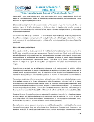 274
involucrando a todos los actores del sector salud, participación activa con los integrantes de la Gestión del
Riesgo del Departamento para manejo de emergencias y desastres y adaptación, funcionamiento del Centro
Regulador de Urgencias y Emergencias CRUE.
Esta situación afecta principalmente a las comunidades rurales, la etnia wayuu, a los menores de 5 años y a la
población mayor de 60 años. La situación es similar para todo el departamento, pero los eventos se
concentran principalmente en los municipios: Uribía, Manaure, Maicao, Dibulla y Riohacha. Lo anterior está
ocurriendo históricamente.
Con implicaciones futuras que conllevan a un aumento de la morbimortalidad, afectando principalmente
daños físicos, psicológicos que repercuten en la salud y bienestar de la población y por ende conlleva a un alto
costo humano por la necesidad de atenciones médicas, daños ambientales, afectando el desarrollo social y
económico.
3.4.4.2.9.6. Salud y ámbito laboral
En el departamento de La Guajira, la presencia de morbilidad y mortalidad de origen laboral, presenta cifras
de 903 casos por accidentes de origen laboral, siendo el sector inmobiliario y el de la construcción los más
afectado; 21 casos de enfermedades de origen laboral calificadas, con mayor incidencia en la administración
pública y defensa; de igual manera, se presentaron 8 muertes por accidentes de trabajo, siendo el sector de
la construcción el más implicado. (Ministerio del Trabajo – FASECOLDA, 2.012). Debido a la exposición de los
factores de peligro en los lugares de trabajo; hace que la población trabajadora sea vulnerable ante estos
riesgos.
Situación que es agravada por la débil gestión institucional en la implementación de políticas públicas
relacionadas con las acciones de promoción y prevención de salud laboral, las bajas coberturas de acceso al
sistema general de riesgos laborales, falta de caracterización de la población trabajadora informal e
inexistencia de proyectos para la inclusión de la población en situación de discapacidad a la actividad laboral.
Aunque cabe destacar que el territorio cuenta con factores liberadores tales como: actividades de promoción
de la salud y prevención de los Riesgos Laborales en la población trabajadora informal a través de los planes
de intervenciones colectivas municipales; de igual manera, se ejecutaron proyectos de promoción de la salud
y prevención de las enfermedades ocupacionales, dirigidas a la población artesana Wayuu y a los moto taxistas
en los municipios de: (Maicao, Uribía, Manaure, San Juan del Cesar, Fonseca y Riohacha), patrocinados por la
Organización Internacional del Trabajo (OIT) y el Ministerio de la Protección Social, en el periodo 2010 y 2011.
Esta situación viene afectando históricamente a la población trabajadora informal, a los trabajadores ilegales,
al menor trabador, a la población indígena, hombres y mujeres entre las edades de 15 a 59 años de edad. La
situación es similar para todo el departamento, pero los eventos se concentran principalmente en: Uribía,
Manaure, Maicao y Riohacha. (Fuente: Perfil Socio laboral de La Guajira 2.012).
Con implicaciones futuras tales como el aumento de morbilidad, discapacidad y mortalidad, los altos costos
humanos lo constituye el daño que sufren las personas directamente afectadas, como el que sufren sus
allegados, la perdida de trabajo, necesidad de atenciones médicas, rehabilitación, hasta en determinados
 