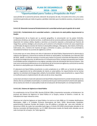 275
casos pérdida de la autonomía personal, alteración de proyectos de vida, minusvalía entre otros y los costos
económicos generados por todos los gastos y pérdidas materiales que el accidente ocasiona, a la persona y su
familia.
3.4.4.2.10. Dimensión transversal fortalecimiento de la autoridad sanitaria para la gestión de la salud
3.4.4.2.10.1. Fortalecimiento de la autoridad sanitaria y Laboratorio de salud pública departamental La
Guajira
El Departamento de La Guajira por su posición geográfica, la comunicación con los países limítrofes,
condiciones climáticas, ser destino turístico, la deficiencia de los servicios públicos (alcantarillado, acueducto,
disposición de residuos sólidos, líquidos y excretos) ,se encuentra expuesto y amenazado por factores de
riesgo físico, químico, biológico y de consumo, por lo anterior se ha elevado el número de casos sospechosos
y confirmados de algunos eventos de interés en salud pública (dengue, chikungunya, zika malaria, leishmania,
tuberculosis, etc.), números de muestras de agua y alimentos no aptas; y así mismo se ha aumentado la
necesidad de fortalecer las acciones de vigilancia y control.
Es de anotar que en estos últimos tres años el Laboratorio de Salud Pública Departamental ha disminuido la
cobertura de vigilancia y control de los eventos de interés en salud pública, incumpliendo con el decreto 2323
del 2016 , debido a la falta de reactivos e insumos para realizar los proceso misionales del laboratorio, la falta
de equipo tecnología de punta, las deficiencias en la infraestructura física, los bajos presupuestos para realizar
la actividades que por competencia se nos asignan, periodos cortos de contratación del recurso humano. Esto
trae como consecuencia deficiencias en el cumplimiento de las funciones de vigilancia y control de los eventos
de interés en salud pública por el Laboratorio de Salud Pública.
El Laboratorio de Salud Pública actualmente no está cumpliendo en un 100% con su función de vigilancia,
control y seguimiento de las enfermedades de interés en salud pública, los requerimientos de las normas
vigentes, los estándares de bioseguridad, calidad y funcionalidad debido a que actualmente su espacio físico
es insuficiente para la implementación de cada una de las áreas requeridas.
La Secretaria de Salud a través del Laboratorio de Salud Pública Departamental ha venido fortaleciendo en los
últimos años las actividades encaminadas a la asistencia técnica pero lastimosamente ha disminuido vigilancia
de los eventos de interés en salud pública través de la Evaluación del desempeño a la red departamental.
3.4.4.2.10.2. Sistema de Vigilancia en Salud Pública
En cumplimiento a la Ley 715 de 2.001, Decreto 3518 de 2.006 y Lineamientos nacionales, se fortalecieron los
procesos del Sistema de Vigilancia en Salud Pública en La Guajira, evaluar el Sistema a través de los
Indicadores de mayor relevancia como:
Cobertura de la Red de Vigilancia en Salud Pública: Se inició en el año 2008 con 15 Unidades Notificadoras
Municipales, UNM y 15 Unidades Primarias Generadoras del Dato, UPGD, denominadas Hospitales,
posteriormente Empresas Sociales del Estado y hoy IPS públicas y privadas que para este indicador se
denominan UPGD, las cuales han ascendido hasta lograr a la fecha 133 UPGD caracterizadas ubicadas en los
diversos municipios del Departamento. Las 15 UNM, (Direcciones Locales de Salud) están ubicadas una en
cada municipio de La Guajira. Ver Tabla siguiente.
 