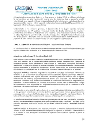 281
Es Importante tener en cuenta La Guajira es un Departamento en donde el 45% de su población es Indígena,
lo cual constituye un factor fundamental para la toma de decisiones, dada su especial y sensible
vulnerabilidad, como se puede evidenciar en las estadísticas de salud anteriormente analizadas, en donde las
tasas de mortalidad materna e Infantil superan la media nacional y los casos de ERA, EDA y desnutrición entre
la población infantil son bastante representativos.
Fundamentado en las anteriores premisas, el Departamento de la Guajira pretende reorganizar
administrativamente sus IPS públicas y Empresas Sociales del Estado, optimizando los recursos y
permitiéndoles competir con la oferta privada, como propósito a corto plazo se debe realizar el documento
de red del departamento que incluya todas estas situaciones que tiene el Departamento en el sector salud,
otra de las acciones a desarrollar tiene que ver con la implementación de un modelo diferencial para la
prestación de estos servicios que van armonizados con la nueva política nacional de salud.
3.4.4.2.10.3.1.1 Modelo de atención en salud adaptado a las condiciones del territorio
En La Guajira no existe un Modelo de atención diferencial en Salud acorde a las condiciones del territorio, por
lo que se hace necesaria la adopción de un modelo integral en la atención en salud.
Adopción del Modelo Integral de Atención en Salud, MIAS
Como pate de La Política de Atención en salud el Departamento de la Guajira adoptara el Modelo Integral en
Salud MIAS, debido a que se requiere en el departamento un modelo operacional que, a partir de las
estrategias definidas, adopte herramientas para garantizar la oportunidad, continuidad, integralidad,
aceptabilidad y calidad en la atención en salud de la población bajo condiciones de equidad y comprende el
conjunto de procesos de priorización, intervención y arreglos institucionales que direccionan de manera
coordinada las acciones de cada uno de los agentes del sistema, en una visión centrada en las personas.
El propósito del MIAS es por tanto la integralidad en el cuidado de la salud y el bienestar de la población y los
territorios en que se desarrollan, lo cual requiere la armonización de los objetivos y estrategias del Sistema
alrededor del ciudadano como objetivo del mismo. Esto implica generar las interfaces entre los agentes
institucionales, las normas y los procedimientos del Sistema y su adaptación a los diferentes ámbitos
territoriales. Lo anterior exige la interacción coordinada de las entidades territoriales, los aseguradores, los
prestadores y las demás entidades, que, sin ser del sector, realicen acciones sobre los determinantes y riesgos
relacionados con la salud. No obstante, esta integralidad no implica unicidad ya que las características de las
poblaciones y de los territorios tienen diferencias.
Desde el gobierno como rector, la implementación de un nuevo modelo de atención exige poner a disposición
de los agentes un conjunto de herramientas (políticas, planes, proyectos, normas, guías, lineamientos,
protocolos, instrumentos, metodologías, documentos técnicos) que integran los objetivos del Sistema de
Salud con los de la Seguridad Social, orienten la respuesta del Sistema y alineen su regulación.
Es por ello que se requiere la conducción de una autoridad sanitaria que lidere y oriente las estrategias,
acciones, intervenciones y tecnologías que serán implementadas de manera coordinada y articulada con los
diferentes agentes del SGSSS y otros sectores que aportan a la garantía del derecho a la salud y al desarrollo
humano.
El Modelo Integral de Atención en Salud propuesto, trasciende la dimensión técnico instrumental de las
acciones en salud, transformándola en medios que propicien la “expansión de la libertad”, fundamento ético
de las acciones en salud, donde prima la concepción de la persona como “sujeto con capacidad de gestión de
su propia vida”.
 