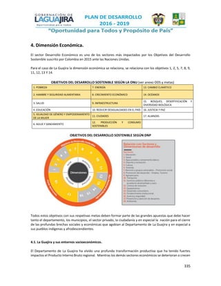 335
4. Dimensión Económica.
El sector Desarrollo Económico es uno de los sectores más impactados por los Objetivos del Desarrollo
Sostenible suscrito por Colombia en 2015 ante las Naciones Unidas.
Para el caso de La Guajira la dimensión económica se relaciona, se relaciona con los objetivos 1, 2, 5, 7, 8, 9,
11, 12, 13 Y 14.
OBJETIVOS DEL DESARROLLO SOSTENIBLE SEGÚN LA ONU (ver anexo ODS y metas)
1. POBREZA 7. ENERGÍA 13. CAMBIO CLIMÁTICO
2. HAMBRE Y SEGURIDAD ALIMENTARIA 8. CRECIMIENTO ECONÓMICO 14. OCÉANOS
3. SALUD 9. INFRAESTRUCTURA
15. BOSQUES, DESERTIFICACIÓN Y
DIVERSIDAD BIOLÓGICA
4. EDUCACIÓN 10. REDUCIR DESIGUALDADES EN EL PAÍS 16. JUSTICIA Y PAZ
5. IGUALDAD DE GÉNERO Y EMPODERAMIENTO
DE LA MUJER
11. CIUDADES 17. ALIANZAS
6. AGUA Y SANEAMIENTO
12. PRODUCCIÓN Y CONSUMO
SOSTENIBLES
OBJETIVOS DEL DESARROLLO SOSTENIBLE SEGÚN DNP
Todos estos objetivos con sus respetivas metas deben formar parte de las grandes apuestas que debe hacer
tanto el departamento, los municipios, el sector privado, la ciudadanía y en especial la nación para el cierre
de las profundas brechas sociales y económicas que agobian al Departamento de La Guajira y en especial a
sus pueblos indígenas y afrodescendientes.
4.1. La Guajira y sus entornos socioeconómicos.
El Departamento de La Guajira ha vivido una profunda transformación productiva que ha tenido fuertes
impactos el Producto Interno Bruto regional. Mientras los demás sectores económicos se deterioran o crecen
 