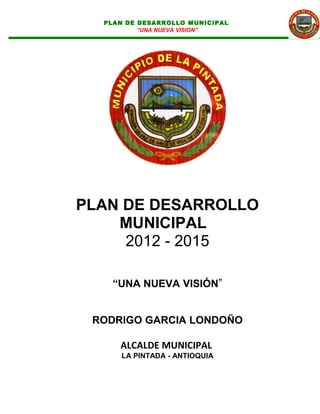 PLAN DE DESARROLLO MUNICIPAL
          “UNA NUEVA VISION”




PLAN DE DESARROLLO
    MUNICIPAL
     2012 - 2015

    “UNA NUEVA VISIÓN”


 RODRIGO GARCIA LONDOÑO

     ALCALDE MUNICIPAL
     LA PINTADA - ANTIOQUIA
 