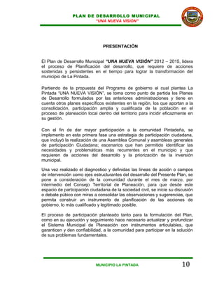 PLAN DE DESARROLLO MUNICIPAL
                        “UNA NUEVA VISION”




                                PRESENTACIÓN


El Plan de Desarrollo Municipal “UNA NUEVA VISIÓN” 2012 – 2015, lidera
el proceso de Planificación del desarrollo, que requiere de acciones
sostenidas y persistentes en el tiempo para lograr la transformación del
municipio de La Pintada.

Partiendo de la propuesta del Programa de gobierno el cual plantea La
Pintada “UNA NUEVA VISIÓN”, se toma como punto de partida los Planes
de Desarrollo formulados por las anteriores administraciones y tiene en
cuenta otros planes específicos existentes en la región, los que aportan a la
consolidación, participación amplia y cualificada de la población en el
proceso de planeación local dentro del territorio para incidir eficazmente en
su gestión.

Con el fin de dar mayor participación a la comunidad Pintadeña, se
implemento en esta primera fase una estrategia de participación ciudadana,
que incluyó la realización de una Asamblea Comunal y asambleas generales
de participación Ciudadana; escenarios que han permitido identificar las
necesidades y problemáticas más recurrentes en el municipio y que
requieren de acciones del desarrollo y la priorización de la inversión
municipal.

Una vez realizado el diagnostico y definidas las líneas de acción o campos
de intervención como ejes estructurantes del desarrollo del Presente Plan, se
pone a consideración de la comunidad durante el mes de marzo, por
intermedio del Consejo Territorial de Planeación, para que desde este
espacio de participación ciudadana de la sociedad civil, se inicie su discusión
o debate púbico con miras a consolidar las observaciones y sugerencias, que
permita construir un instrumento de planificación de las acciones de
gobierno, lo más cualificado y legitimado posible.

El proceso de participación planteado tanto para la formulación del Plan,
como en su ejecución y seguimiento hace necesario actualizar y profundizar
el Sistema Municipal de Planeación con instrumentos articulables, que
garanticen y den confiabilidad, a la comunidad para participar en la solución
de sus problemas fundamentales.




                            MUNICIPIO LA PINTADA                         10
 