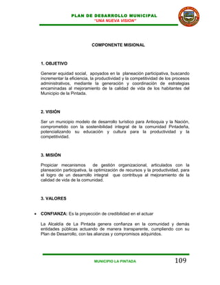 PLAN DE DESARROLLO MUNICIPAL
                            “UNA NUEVA VISION”




                               COMPONENTE MISIONAL



    1. OBJETIVO

    Generar equidad social, apoyados en la planeación participativa, buscando
    incrementar la eficiencia, la productividad y la competitividad de los procesos
    administrativos, mediante la generación y coordinación de estrategias
    encaminadas al mejoramiento de la calidad de vida de los habitantes del
    Municipio de la Pintada.



    2. VISIÓN

    Ser un municipio modelo de desarrollo turístico para Antioquia y la Nación,
    comprometido con la sostenibilidad integral de la comunidad Pintadeña,
    potencializando su educación y cultura para la productividad y la
    competitividad.



    3. MISIÓN

    Propiciar mecanismos        de gestión organizacional, articulados con la
    planeación participativa, la optimización de recursos y la productividad, para
    el logro de un desarrollo integral que contribuya al mejoramiento de la
    calidad de vida de la comunidad.



    3. VALORES


•   CONFIANZA: Es la proyección de credibilidad en el actuar

    La Alcaldía de La Pintada genera confianza en la comunidad y demás
    entidades públicas actuando de manera transparente, cumpliendo con su
    Plan de Desarrollo, con las alianzas y compromisos adquiridos.




                                MUNICIPIO LA PINTADA                       109
 