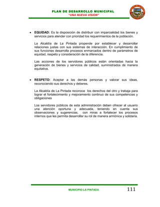 PLAN DE DESARROLLO MUNICIPAL
                        “UNA NUEVA VISION”




•   EQUIDAD: Es la disposición de distribuir con imparcialidad los bienes y
    servicios para atender con prioridad los requerimientos de la población.

    La Alcaldía de La Pintada propende por establecer y desarrollar
    relaciones justas con sus sistemas de interacción. En cumplimiento de
    sus funciones desarrolla procesos enmarcados dentro de parámetros de
    equidad, respeto y consideración de la diferencia.

    Las acciones de los servidores públicos están orientadas hacia la
    generación de bienes y servicios de calidad, suministrados de manera
    equitativa.


•   RESPETO: Aceptar a las demás personas y valorar sus ideas,
    reconociendo sus derechos y deberes.

    La Alcaldía de La Pintada reconoce los derechos del otro y trabaja para
    lograr el fortalecimiento y mejoramiento continuo de sus competencias y
    obligaciones

    Los servidores públicos de esta administración deben ofrecer al usuario
    una atención oportuna y adecuada, teniendo en cuenta sus
    observaciones y sugerencias, con miras a fortalecer los procesos
    internos que les permita desarrollar su rol de manera armónica y solidaria.




                            MUNICIPIO LA PINTADA                       111
 