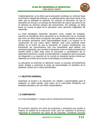 PLAN DE DESARROLLO MUNICIPAL
                        “UNA NUEVA VISION”


Tradicionalmente, se ha dicho que la educación constituye un vehículo hacia
la formación integral del individuo y su adiestramiento para hacer frente a los
retos que la sociedad le presenta. Es unánime la afirmación de que la
educación se vincula a un proceso de transmisión de cultura que pone al día
al individuo en diversos campos del conocimiento. Sin embargo, se debe
tomar en cuenta el papel de la educación como elemento catalizador del
desarrollo.

La línea estratégica desarrollo educativo como modelo de progreso,
examina la importancia de la educación en la construcción de un municipio
que mira con ansia hacia el progreso. De hecho, se hace alusión al valor de
los procesos educativos como responsabilidad social y su impacto en la
construcción de una nueva visión. Además, esta Línea pretende hacer
énfasis en el hecho de que la educación no supone simplemente una
transmisión de conocimientos sino una herramienta para edificar una
sociedad progresista, que concibe la educación como el medio principal para
hacerle frente a tales retos como la promoción y consolidación de un
desarrollo económico y social, la profundización y ampliación de los procesos
de integración y su inserción en un mundo en constante cambio nutrido por
adelantos en el área de la ciencia, la tecnología y la producción.

La educación es entonces un elemento crucial, un proceso eminentemente
social, dirigido a maximizar el rango de oportunidades en beneficio de la
población, dentro de un marco democrático.



1.1 OBJETIVO GENERAL

Garantizar el acceso a la educación con calidad y oportunidades para la
población en edad escolar, para hacer de la comunidad Pintadeña una
localidad educada y con una visión emprendedora.



1.2 COMPONENTE

La Línea Estratégica 1 incluye solo el componente Educación.



El municipio requiere una serie de programas y proyectos que ayuden a
mejorar la calidad de la educación local, para así capacitar al personal,
mejorando la formación por parte de los docentes, invirtiendo recursos

                            MUNICIPIO LA PINTADA                       113
 