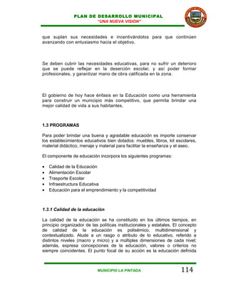 PLAN DE DESARROLLO MUNICIPAL
                        “UNA NUEVA VISION”


que suplan sus necesidades e incentivándolos para que continúen
avanzando con entusiasmo hacia el objetivo.



Se deben cubrir las necesidades educativas, para no sufrir un deterioro
que se puede reflejar en la deserción escolar, y así poder formar
profesionales, y garantizar mano de obra calificada en la zona.



El gobierno de hoy hace énfasis en la Educación como una herramienta
para construir un municipio más competitivo, que permita brindar una
mejor calidad de vida a sus habitantes.



1.3 PROGRAMAS

Para poder brindar una buena y agradable educación es importe conservar
los establecimientos educativos bien dotados: muebles, libros, kit escolares,
material didáctico, menaje y material para facilitar la enseñanza y el aseo.

El componente de educación incorpora los siguientes programas:

•   Calidad de la Educación
•   Alimentación Escolar
•   Trasporte Escolar
•   Infraestructura Educativa
•   Educación para el emprendimiento y la competitividad



1.3.1 Calidad de la educación

La calidad de la educación se ha constituido en los últimos tiempos, en
principio organizador de las políticas institucionales y estatales. El concepto
de calidad de la educación es polisémico, multidimensional y
contextualizado. Alude a un rasgo o atributo de lo educativo, referido a
distintos niveles (macro y micro) y a múltiples dimensiones de cada nivel;
además, expresa concepciones de la educación, valores o criterios no
siempre coincidentes. El punto focal de su acción es la educación definida



                            MUNICIPIO LA PINTADA                       114
 