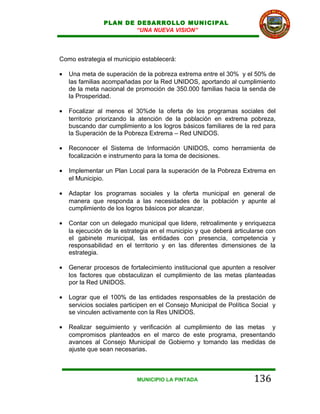 PLAN DE DESARROLLO MUNICIPAL
                        “UNA NUEVA VISION”




Como estrategia el municipio establecerá:

•   Una meta de superación de la pobreza extrema entre el 30% y el 50% de
    las familias acompañadas por la Red UNIDOS, aportando al cumplimiento
    de la meta nacional de promoción de 350.000 familias hacia la senda de
    la Prosperidad.

•   Focalizar al menos el 30%de la oferta de los programas sociales del
    territorio priorizando la atención de la población en extrema pobreza,
    buscando dar cumplimiento a los logros básicos familiares de la red para
    la Superación de la Pobreza Extrema – Red UNIDOS.

•   Reconocer el Sistema de Información UNIDOS, como herramienta de
    focalización e instrumento para la toma de decisiones.

•   Implementar un Plan Local para la superación de la Pobreza Extrema en
    el Municipio.

•   Adaptar los programas sociales y la oferta municipal en general de
    manera que responda a las necesidades de la población y apunte al
    cumplimiento de los logros básicos por alcanzar.

•   Contar con un delegado municipal que lidere, retroalimente y enriquezca
    la ejecución de la estrategia en el municipio y que deberá articularse con
    el gabinete municipal, las entidades con presencia, competencia y
    responsabilidad en el territorio y en las diferentes dimensiones de la
    estrategia.

•   Generar procesos de fortalecimiento institucional que apunten a resolver
    los factores que obstaculizan el cumplimiento de las metas planteadas
    por la Red UNIDOS.

•   Lograr que el 100% de las entidades responsables de la prestación de
    servicios sociales participen en el Consejo Municipal de Política Social y
    se vinculen activamente con la Res UNIDOS.

•   Realizar seguimiento y verificación al cumplimiento de las metas y
    compromisos planteados en el marco de este programa, presentando
    avances al Consejo Municipal de Gobierno y tomando las medidas de
    ajuste que sean necesarias.



                            MUNICIPIO LA PINTADA                      136
 