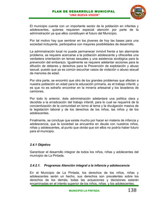 PLAN DE DESARROLLO MUNICIPAL
                         “UNA NUEVA VISION”


El municipio cuenta con un importante sector de la población en infantes y
adolescentes, quienes requieren especial atención por parte de la
administración ya que ellos constituyen el futuro del Municipio.

Por tal motivo hay que sembrar en los jóvenes de hoy las bases para una
sociedad incluyente, participativa con mayores posibilidades de desarrollo.

La administración local no puede permanecer inmóvil frente a tan alarmante
problema, se requiere acercarse a la población adolescente y ofrecerles una
verdadera orientación en temas sexuales y una asistencia sicológica para la
prevención del embarazo. Igualmente se requiere adelantar acciones para la
difusión de deberes y derechos para la Prevención de explotación y abuso
sexual, puesto que ya es común escuchar casos de violación o abuso sexual
de menores de edad.

Por otra parte, se encontró que otro de los grandes problemas que afectan a
nuestra población en edad para la educación primaria, es el trabajo infantil, y
es que no es extraño encontrar en la minería artesanal y los lavaderos de
camiones.

Por todo lo anterior, ésta administración adelantará una política clara y
decidida a la erradicación del trabajo infantil, para lo cual se requerirá de la
concientización de la comunidad en torno al tema y la divulgación masiva de
la legislación laboral y de los derechos de los niños, las niños y de los
adolescentes.

Finalmente, se concluye que existe mucho por hacer en materia de infancia y
adolescencia, que la sociedad se encuentra en deuda con nuestros niños,
niñas y adolescentes, al punto que olvida que sin ellos no podría haber futuro
para el municipio.



2.4.1 Objetivo

Garantizar el desarrollo integrar de todos los niños, niñas y adolecentes del
municipio de La Pintada.


2.4.2.1.   Programas Atención integral a la infancia y adolescencia

En el Municipio de La Pintada, los derechos de los niños, niñas y
adolescentes serán un hecho, sus derechos son prevalentes sobre los
derechos de los demás; todas las actuaciones y decisiones estarán
encaminadas en el interés superior de los niños, niñas y los adolescentes.

                            MUNICIPIO LA PINTADA                       138
 