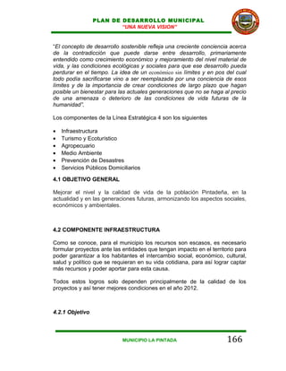 PLAN DE DESARROLLO MUNICIPAL
                         “UNA NUEVA VISION”


“El concepto de desarrollo sostenible refleja una creciente conciencia acerca
de la contradicción que puede darse entre desarrollo, primariamente
entendido como crecimiento económico y mejoramiento del nivel material de
vida, y las condiciones ecológicas y sociales para que ese desarrollo pueda
perdurar en el tiempo. La idea de un económico sin límites y en pos del cual
todo podía sacrificarse vino a ser reemplazada por una conciencia de esos
límites y de la importancia de crear condiciones de largo plazo que hagan
posible un bienestar para las actuales generaciones que no se haga al precio
de una amenaza o deterioro de las condiciones de vida futuras de la
humanidad”.

Los componentes de la Línea Estratégica 4 son los siguientes

•   Infraestructura
•   Turismo y Ecoturístico
•   Agropecuario
•   Medio Ambiente
•   Prevención de Desastres
•   Servicios Públicos Domiciliarios

4.1 OBJETIVO GENERAL

Mejorar el nivel y la calidad de vida de la población Pintadeña, en la
actualidad y en las generaciones futuras, armonizando los aspectos sociales,
económicos y ambientales.



4.2 COMPONENTE INFRAESTRUCTURA

Como se conoce, para el municipio los recursos son escasos, es necesario
formular proyectos ante las entidades que tengan impacto en el territorio para
poder garantizar a los habitantes el intercambio social, económico, cultural,
salud y político que se requieran en su vida cotidiana, para así lograr captar
más recursos y poder aportar para esta causa.

Todos estos logros solo dependen principalmente de la calidad de los
proyectos y así tener mejores condiciones en el año 2012.



4.2.1 Objetivo



                            MUNICIPIO LA PINTADA                      166
 