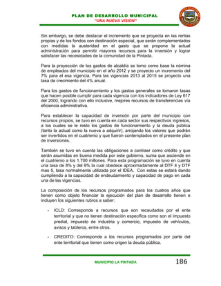 PLAN DE DESARROLLO MUNICIPAL
                        “UNA NUEVA VISION”


Sin embargo, se debe destacar el incremento que se proyecta en las rentas
propias y de los fondos con destinación especial, que serán complementados
con medidas la austeridad en el gasto que se propone la actual
administración para permitir mayores recursos para la inversión y lograr
satisfacer las necesidades de la comunidad de la Pintada.

Para la proyección de los gastos de alcaldía se tomo como base la nómina
de empleados del municipio en el año 2012 y se proyecto un incremento del
7% para el esa vigencia. Para las vigencias 2013 al 2015 se proyecto una
tasa de crecimiento del 4% anual.

Para los gastos de funcionamiento y los gastos generales se tomaron tasas
que hacen posible cumplir para cada vigencia con los indicadores de Ley 617
del 2000, logrando con ello inclusive, mejores recursos de transferencias vía
eficiencia administrativa.

Para establecer la capacidad de inversión por parte del municipio con
recursos propios, se tuvo en cuenta en cada sector sus respectivos ingresos,
a los cuales se le resto los gastos de funcionamiento y la deuda pública
(tanto la actual como la nueva a adquirir), arrojando los valores que podrán
ser invertidos en el cuatrienio y que fueron contemplados en el presente plan
de inversiones.

También se tuvo en cuenta las obligaciones a contraer como crédito y que
serán asumidas en buena medida por este gobierno, suma que asciende en
el cuatrienio a los 1.700 millones. Para esta programación se tuvo en cuenta
una tasa de 8% y del 9% la cual obedece aproximadamente al DTF 4 y DTF
mas 5, tasa normalmente utilizada por el IDEA. Con estas se estará dando
cumpliendo a la capacidad de endeudamiento y capacidad de pago en cada
una de las vigencias.

La composición de los recursos programados para los cuatros años que
tienen como objeto financiar la ejecución del plan de desarrollo tienen e
incluyen los siguientes rubros a saber:

   -   ICLD: Corresponde a recursos que son recaudados por el ente
       territorial y que no tienen destinación especifica como son el impuesto
       predial, impuesto de industria y comercio, impuesto de vehículos,
       avisos y tableros, entre otros.

   -   CREDITO: Corresponde a los recursos programados por parte del
       ente territorial que tienen como origen la deuda pública.



                            MUNICIPIO LA PINTADA                      186
 