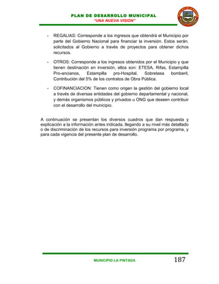 PLAN DE DESARROLLO MUNICIPAL
                        “UNA NUEVA VISION”


   -   REGALIAS: Corresponde a los ingresos que obtendrá el Municipio por
       parte del Gobierno Nacional para financiar la inversión. Estos serán.
       solicitados al Gobierno a través de proyectos para obtener dichos
       recursos.

   -   OTROS: Corresponde a los ingresos obtenidos por el Municipio y que
       tienen destinación en inversión, ellos son: ETESA, Rifas, Estampilla
       Pro-ancianos,    Estampilla    pro-Hospital,  Sobretasa    bomberil,
       Contribución del 5% de los contratos de Obra Pública.

   -   COFINANCIACION: Tienen como origen la gestión del gobierno local
       a través de diversas entidades del gobierno departamental y nacional,
       y demás organismos públicos y privados u ONG que deseen contribuir
       con el desarrollo del municipio.


A continuación se presentan los diversos cuadros que dan respuesta y
explicación a la información antes indicada, llegando a su nivel más detallado
o de discriminación de los recursos para inversión programa por programa, y
para cada vigencia del presente plan de desarrollo.




                            MUNICIPIO LA PINTADA                      187
 