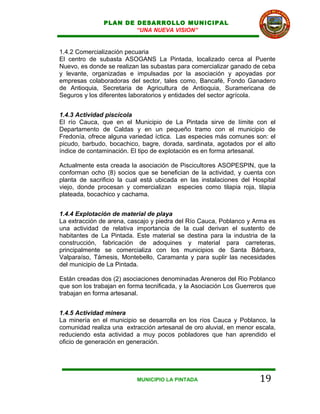 PLAN DE DESARROLLO MUNICIPAL
                       “UNA NUEVA VISION”


1.4.2 Comercialización pecuaria
El centro de subasta ASOGANS La Pintada, localizado cerca al Puente
Nuevo, es donde se realizan las subastas para comercializar ganado de ceba
y levante, organizadas e impulsadas por la asociación y apoyadas por
empresas colaboradoras del sector, tales como, Bancafé, Fondo Ganadero
de Antioquia, Secretaria de Agricultura de Antioquia, Suramericana de
Seguros y los diferentes laboratorios y entidades del sector agrícola.


1.4.3 Actividad piscícola
El río Cauca, que en el Municipio de La Pintada sirve de límite con el
Departamento de Caldas y en un pequeño tramo con el municipio de
Fredonía, ofrece alguna variedad íctica. Las especies más comunes son: el
picudo, barbudo, bocachico, bagre, dorada, sardinata, agotados por el alto
índice de contaminación. El tipo de explotación es en forma artesanal.

Actualmente esta creada la asociación de Piscicultores ASOPESPIN, que la
conforman ocho (8) socios que se benefician de la actividad, y cuenta con
planta de sacrificio la cual está ubicada en las instalaciones del Hospital
viejo, donde procesan y comercializan especies como tilapia roja, tilapia
plateada, bocachico y cachama.


1.4.4 Explotación de material de playa
La extracción de arena, cascajo y piedra del Río Cauca, Poblanco y Arma es
una actividad de relativa importancia de la cual derivan el sustento de
habitantes de La Pintada. Este material se destina para la industria de la
construcción, fabricación de adoquines y material para carreteras,
principalmente se comercializa con los municipios de Santa Bárbara,
Valparaíso, Támesis, Montebello, Caramanta y para suplir las necesidades
del municipio de La Pintada.

Están creadas dos (2) asociaciones denominadas Areneros del Rio Poblanco
que son los trabajan en forma tecnificada, y la Asociación Los Guerreros que
trabajan en forma artesanal.


1.4.5 Actividad minera
La minería en el municipio se desarrolla en los ríos Cauca y Poblanco, la
comunidad realiza una extracción artesanal de oro aluvial, en menor escala,
reduciendo esta actividad a muy pocos pobladores que han aprendido el
oficio de generación en generación.




                           MUNICIPIO LA PINTADA                       19
 