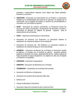 PLAN DE DESARROLLO MUNICIPAL
                        “UNA NUEVA VISION”


    procesan y comercializan especies como tilapia roja, tilapia plateada,
    bocachico y cachama.

•   ASOCOPIN - Asociación de comerciantes de La Pintada: La Asociación
    trabajan por la sostenibilidad del comercio en general y el respeto por el
    consumidor, con el objetivo de prestar un servicio de comercialización y
    mercadeo a la comunidad en general.

•   AVAP - Asociación de venteros ambulantes: La Asociación presta los
    servicios de ventas ambulantes y manipulación de alimentos a turistas y
    comunidad en general; su objetivo es generar ingresos para el
    sostenimiento de sus familias.

•   ICEIN – Ingenieros Constructores e Interventores

•   Asociación de Areneros Los Guerreros: La asociación realizan la
    explotación de material de playa en forma artesanal.

•   Asociación de Areneros del Rio Poblanco: La asociación realizan la
    explotación de material de playa en forma tecnificada.

•   ASOMUPI - Asociación de Mujeres de La Pintada: La Asociación resalta
    la defensa y el trabajo por la equidad de género, presenta políticas
    públicas en beneficio a la mujer, especialmente de las madres cabeza de
    hogar buscando el apoyo del gobierno. Su objetivo es velar por el respeto
    y el derecho a la igualdad.

•   ASOGANS - Asociación de ganaderos

•   ASMOPIN - Asociación de Motoristas de La Pintada

•   COOMOSUR – Cooperativa de motoristas del suroeste

•   Asociación de Mineros La Esperanza

•   Asociación de usuarios del acueducto Calle vieja

•   Defensa civil

•   Cuerpo de Bomberos Voluntarios

•   Asociación Hijas de la Caridad de San Vicente de Paul

                            MUNICIPIO LA PINTADA                        22
 