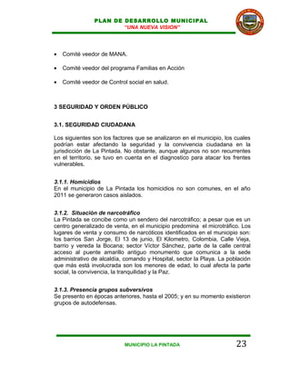 PLAN DE DESARROLLO MUNICIPAL
                        “UNA NUEVA VISION”




•   Comité veedor de MANA.

•   Comité veedor del programa Familias en Acción

•   Comité veedor de Control social en salud.



3 SEGURIDAD Y ORDEN PÚBLICO


3.1. SEGURIDAD CIUDADANA

Los siguientes son los factores que se analizaron en el municipio, los cuales
podrían estar afectando la seguridad y la convivencia ciudadana en la
jurisdicción de La Pintada. No obstante, aunque algunos no son recurrentes
en el territorio, se tuvo en cuenta en el diagnostico para atacar los frentes
vulnerables.


3.1.1. Homicidios
En el municipio de La Pintada los homicidios no son comunes, en el año
2011 se generaron casos aislados.


3.1.2. Situación de narcotráfico
La Pintada se concibe como un sendero del narcotráfico; a pesar que es un
centro generalizado de venta, en el municipio predomina el microtráfico. Los
lugares de venta y consumo de narcóticos identificados en el municipio son:
los barrios San Jorge, El 13 de junio, El Kilometro, Colombia, Calle Vieja,
barrio y vereda la Bocana; sector Víctor Sánchez, parte de la calle central
acceso al puente amarillo antiguo monumento que comunica a la sede
administrativo de alcaldía, comando y Hospital, sector la Playa. La población
que más está involucrada son los menores de edad, lo cual afecta la parte
social, la convivencia, la tranquilidad y la Paz.


3.1.3. Presencia grupos subversivos
Se presento en épocas anteriores, hasta el 2005; y en su momento existieron
grupos de autodefensas.




                            MUNICIPIO LA PINTADA                       23
 