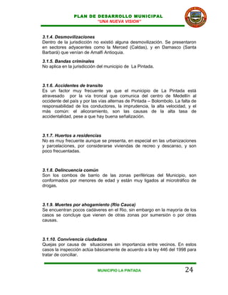 PLAN DE DESARROLLO MUNICIPAL
                        “UNA NUEVA VISION”


3.1.4. Desmovilizaciones
Dentro de la jurisdicción no existió alguna desmovilización. Se presentaron
en sectores adyacentes como la Merced (Caldas), y en Damasco (Santa
Barbará) que venían de Amalfi Antioquia.
3.1.5. Bandas criminales
No aplica en la jurisdicción del municipio de La Pintada.



3.1.6. Accidentes de transito
Es un factor muy frecuente ya que el municipio de La Pintada está
atravesado por la vía troncal que comunica del centro de Medellín al
occidente del país y por las vías alternas de Pintada – Bolombolo. La falta de
responsabilidad de los conductores, la imprudencia, la alta velocidad, y el
más común: el alicoramiento, son las causas de la alta tasa de
accidentalidad, pese a que hay buena señalización.



3.1.7. Huertos a residencias
No es muy frecuente aunque se presenta, en especial en las urbanizaciones
y parcelaciones, por considerarse viviendas de recreo y descanso, y son
poco frecuentadas.



3.1.8. Delincuencia común
Son los combos de barrio de las zonas periféricas del Municipio, son
conformados por menores de edad y están muy ligados al microtráfico de
drogas.



3.1.9. Muertes por ahogamiento (Rio Cauca)
Se encuentran pocos cadáveres en el Rio, sin embargo en la mayoría de los
casos se concluye que vienen de otras zonas por sumersión o por otras
causas.



3.1.10. Convivencia ciudadana
Quejas por causa de situaciones sin importancia entre vecinos. En estos
casos la inspección actúa básicamente de acuerdo a la ley 446 del 1998 para
tratar de conciliar.


                            MUNICIPIO LA PINTADA                        24
 