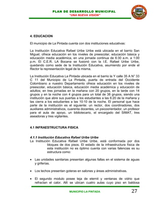 PLAN DE DESARROLLO MUNICIPAL
                        “UNA NUEVA VISION”




4. EDUCACION

El municipio de La Pintada cuenta con dos instituciones educativas:

La Institución Educativa Rafael Uribe Uribe está ubicada en el barrio San
Miguel, ofrece educación en los niveles de preescolar, educación básica y
educación media académica, en una jornada continua de 6:30 a.m. a 1:00
p.m. El C.E.R. LA Bocana se fusionó con la I.E. Rafael Uribe Uribe,
quedando como sede de la Institución Educativa, asumiendo por ende el
Rector la representación legal de la misma.

La Institución Educativa La Pintada ubicada en el barrio la Y calle 35 A N° 33
C 11 del Municipio de La Pintada, puerta de entrada del Occidente
Colombiano a nuestro Departamento ofrece educación en los niveles de
preescolar, educación básica, educación media académica y educación de
adultos; en tres jornadas en la mañana con 20 grupos, en la tarde con 14
grupos y en la noche con 4 grupos para un total de 38 grupos, siendo una
institución que abre sus puertas a los estudiantes a las 6:20 de la mañana y
las cierra a los estudiantes a las 10:10 de la noche. El personal que hace
parte de la institución es el siguiente: un rector, dos coordinadores, dos
auxiliares administrativos, cuarenta docentes, un psicoorientador, un profesor
para el aula de apoyo, un bibliotecario, el encargado del SIMAT, tres
aseadoras y tres vigilantes.


4.1 INFRAESTRUCTURA FISICA


4.1.1 Institución Educativa Rafael Uribe Uribe
La Institución Educativa Rafael Uribe Uribe, está conformada por dos
             bloques de dos pisos. El estado de la infraestructura física de
             esta institución no es óptimo cuenta con varias falencias es su
             estructura como:

•   Las unidades sanitarias presentan algunas fallas en el sistema de aguas
    y griferías.

•   Los techos presentan goteras en salones y áreas administrativas.

•   El segundo modulo posee teja de eternit y ventanas de vidrio que
    refractan el calor. Allí se ubican cuatro aulas cuyo piso en baldosa

                            MUNICIPIO LA PINTADA                        27
 