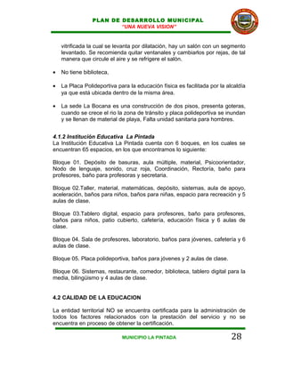PLAN DE DESARROLLO MUNICIPAL
                         “UNA NUEVA VISION”


    vitrificada la cual se levanta por dilatación, hay un salón con un segmento
    levantado. Se recomienda quitar ventanales y cambiarlos por rejas, de tal
    manera que circule el aire y se refrigere el salón.

•   No tiene biblioteca,

•   La Placa Polideportiva para la educación física es facilitada por la alcaldía
    ya que está ubicada dentro de la misma área.

•   La sede La Bocana es una construcción de dos pisos, presenta goteras,
    cuando se crece el rio la zona de tránsito y placa polideportiva se inundan
    y se llenan de material de playa, Falta unidad sanitaria para hombres.


4.1.2 Institución Educativa La Pintada
La Institución Educativa La Pintada cuenta con 6 boques, en los cuales se
encuentran 65 espacios, en los que encontramos lo siguiente:

Bloque 01. Depósito de basuras, aula múltiple, material, Psicoorientador,
Nodo de lenguaje, sonido, cruz roja, Coordinación, Rectoría, baño para
profesores, baño para profesoras y secretaria.

Bloque 02.Taller, material, matemáticas, depósito, sistemas, aula de apoyo,
aceleración, baños para niños, baños para niñas, espacio para recreación y 5
aulas de clase.

Bloque 03.Tablero digital, espacio para profesores, baño para profesores,
baños para niños, patio cubierto, cafetería, educación física y 6 aulas de
clase.

Bloque 04. Sala de profesores, laboratorio, baños para jóvenes, cafetería y 6
aulas de clase.

Bloque 05. Placa polideportiva, baños para jóvenes y 2 aulas de clase.

Bloque 06. Sistemas, restaurante, comedor, biblioteca, tablero digital para la
media, bilingüismo y 4 aulas de clase.


4.2 CALIDAD DE LA EDUCACION

La entidad territorial NO se encuentra certificada para la administración de
todos los factores relacionados con la prestación del servicio y no se
encuentra en proceso de obtener la certificación.

                             MUNICIPIO LA PINTADA                          28
 