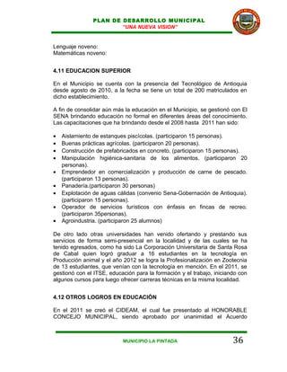 PLAN DE DESARROLLO MUNICIPAL
                       “UNA NUEVA VISION”


Lenguaje noveno:
Matemáticas noveno:


4.11 EDUCACION SUPERIOR

En el Municipio se cuenta con la presencia del Tecnológico de Antioquia
desde agosto de 2010, a la fecha se tiene un total de 200 matriculados en
dicho establecimiento.

A fin de consolidar aún más la educación en el Municipio, se gestionó con El
SENA brindando educación no formal en diferentes áreas del conocimiento.
Las capacitaciones que ha brindando desde el 2008 hasta 2011 han sido:

•   Aislamiento de estanques piscícolas. (participaron 15 personas).
•   Buenas prácticas agrícolas. (participaron 20 personas).
•   Construcción de prefabricados en concreto. (participaron 15 personas).
•   Manipulación higiénica-sanitaria de los alimentos. (participaron 20
    personas).
•   Emprendedor en comercialización y producción de carne de pescado.
    (participaron 13 personas).
•   Panadería.(participaron 30 personas)
•   Explotación de aguas cálidas (convenio Sena-Gobernación de Antioquia).
    (participaron 15 personas).
•   Operador de servicios turísticos con énfasis en fincas de recreo.
    (participaron 35personas).
•   Agroindustria. (participaron 25 alumnos)

De otro lado otras universidades han venido ofertando y prestando sus
servicios de forma semi-presencial en la localidad y de las cuales se ha
tenido egresados, como ha sido La Corporación Universitaria de Santa Rosa
de Cabal quien logró graduar a 16 estudiantes en la tecnología en
Producción animal y el año 2012 se logra la Profesionalización en Zootecnia
de 13 estudiantes, que venían con la tecnología en mención. En el 2011, se
gestionó con el ITSE, educación para la formación y el trabajo, iniciando con
algunos cursos para luego ofrecer carreras técnicas en la misma localidad.


4.12 OTROS LOGROS EN EDUCACIÓN

En el 2011 se creó el CIDEAM, el cual fue presentado al HONORABLE
CONCEJO MUNICIPAL, siendo aprobado por unanimidad el Acuerdo



                           MUNICIPIO LA PINTADA                        36
 