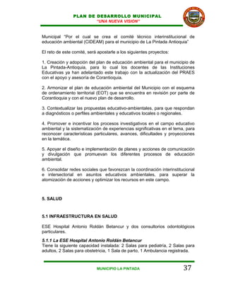 PLAN DE DESARROLLO MUNICIPAL
                        “UNA NUEVA VISION”


Municipal “Por el cual se crea el comité técnico interinstitucional de
educación ambiental (CIDEAM) para el municipio de La Pintada Antioquia”

El reto de este comité, será apostarle a los siguientes proyectos:

1. Creación y adopción del plan de educación ambiental para el municipio de
La Pintada-Antioquia, para lo cual los docentes de las Instituciones
Educativas ya han adelantado este trabajo con la actualización del PRAES
con el apoyo y asesoría de Corantioquia.

2. Armonizar el plan de educación ambiental del Municipio con el esquema
de ordenamiento territorial (EOT) que se encuentra en revisión por parte de
Corantioquia y con el nuevo plan de desarrollo.

3. Contextualizar las propuestas educativo-ambientales, para que respondan
a diagnósticos o perfiles ambientales y educativos locales o regionales.

4. Promover e incentivar los procesos investigativos en el campo educativo
ambiental y la sistematización de experiencias significativas en el tema, para
reconocer características particulares, avances, dificultades y proyecciones
en la temática.

5. Apoyar el diseño e implementación de planes y acciones de comunicación
y divulgación que promuevan los diferentes procesos de educación
ambiental.

6. Consolidar redes sociales que favorezcan la coordinación interinstitucional
e intersectorial en asuntos educativos ambientales, para superar la
atomización de acciones y optimizar los recursos en este campo.



5. SALUD


5.1 INFRAESTRUCTURA EN SALUD

ESE Hospital Antonio Roldán Betancur y dos consultorios odontológicos
particulares.
5.1.1 La ESE Hospital Antonio Roldán Betancur
Tiene la siguiente capacidad instalada: 2 Salas para pediatría, 2 Salas para
adultos, 2 Salas para obstetricia, 1 Sala de parto, 1 Ambulancia registrada.



                            MUNICIPIO LA PINTADA                        37
 