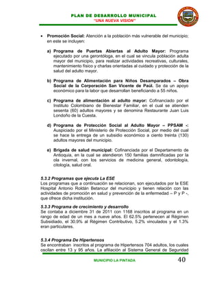 PLAN DE DESARROLLO MUNICIPAL
                        “UNA NUEVA VISION”


•   Promoción Social: Atención a la población más vulnerable del municipio;
    en este se incluyen:

    a) Programa de Puertas Abiertas al Adulto Mayor: Programa
       ejecutado por una gerontóloga, en el cual se vincula población adulta
       mayor del municipio, para realizar actividades recreativas, culturales,
       mantenimiento físico y charlas orientadas al cuidado y protección de la
       salud del adulto mayor.

    b) Programa de Alimentación para Niños Desamparados – Obra
       Social de la Corporación San Vicente de Paúl. Se da un apoyo
       económico para la labor que desarrollan beneficiando a 55 niños.

    c) Programa de alimentación al adulto mayor: Cofinanciado por el
       Instituto Colombiano de Bienestar Familiar, en el cual se atienden
       sesenta (60) adultos mayores y se denomina Restaurante Juan Luis
       Londoño de la Cuesta.

    d) Programa de Protección Social al Adulto Mayor – PPSAM -:
       Auspiciado por el Ministerio de Protección Social, por medio del cual
       se hace la entrega de un subsidio económico a ciento treinta (130)
       adultos mayores del municipio.

    e) Brigada de salud municipal: Cofinanciada por el Departamento de
       Antioquia, en la cual se atendieron 150 familias damnificadas por la
       ola invernal, con los servicios de medicina general, odontología,
       citología, salud oral.


5.3.2 Programas que ejecuta La ESE
Los programas que a continuación se relacionan, son ejecutados por la ESE
Hospital Antonio Roldán Betancur del municipio y tienen relación con las
actividades de promoción en salud y prevención de la enfermedad – P y P -,
que ofrece dicha institución.
5.3.3 Programa de crecimiento y desarrollo
Se contaba a diciembre 31 de 2011 con 1168 inscritos al programa en un
rango de edad de un mes a nueve años. El 62.5% pertenecen al Régimen
Subsidiado, el 30.9% al Régimen Contributivo, 5.2% vinculados y el 1.3%
eran particulares.


5.3.4 Programa De Hipertensos
Se encontraban inscritos al programa de Hipertensos 704 adultos, los cuales
oscilan entre 13 y 95 años. La afiliación al Sistema General de Seguridad

                            MUNICIPIO LA PINTADA                        40
 